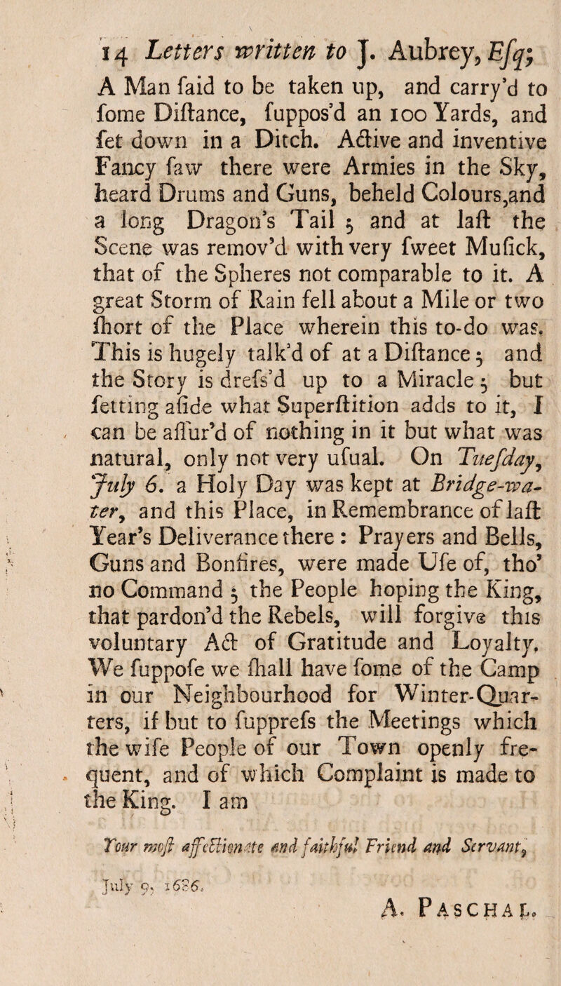 A Man faid to be taken up, and carry’d to forae Diftance, fuppos’d an ioo Yards, and fet down in a Ditch. A&ive and inventive Fancy faw there were Armies in the Sky, heard D rams and Guns, beheld Colours,and a long Dragon’s Tail -0 and at laft the Scene was remov’d with very fweet Mufick, that of the Spheres not comparable to it. A great Storm of Rain fell about a Mile or two fhort of the Place wherein this to-do was. This is hugely talk’d of at a Diftance 5 and the Story is drefs’d up to a Miracle 5 but fettmg afide what Superftition adds to it, I can be allur’d of nothing in it but what was natural, only not very ufual. On Tuefday, July 6. a Holy Day was kept at Bridge-iva- ter, and this Place, in Remembrance of laft Year’s Deliverance there : Prayers and Bells, Guns and Bonfires, were made Ufe of, tho’ no Command 5 the People hoping the King, that pardon’d the Rebels, will forgive this voluntary Aft of Gratitude and Loyalty. We fuppofe we fliall have fome of the Camp in our Neighbourhood for Winter-Quar¬ ters, if but to fupprefs the Meetings which the wife People of our Town openly fre¬ quent, and of which Complaint is made to tile King. Iam Tour mofl affcElimtte find faithful Friend and Servant, July 9, i626> A* Paschal,