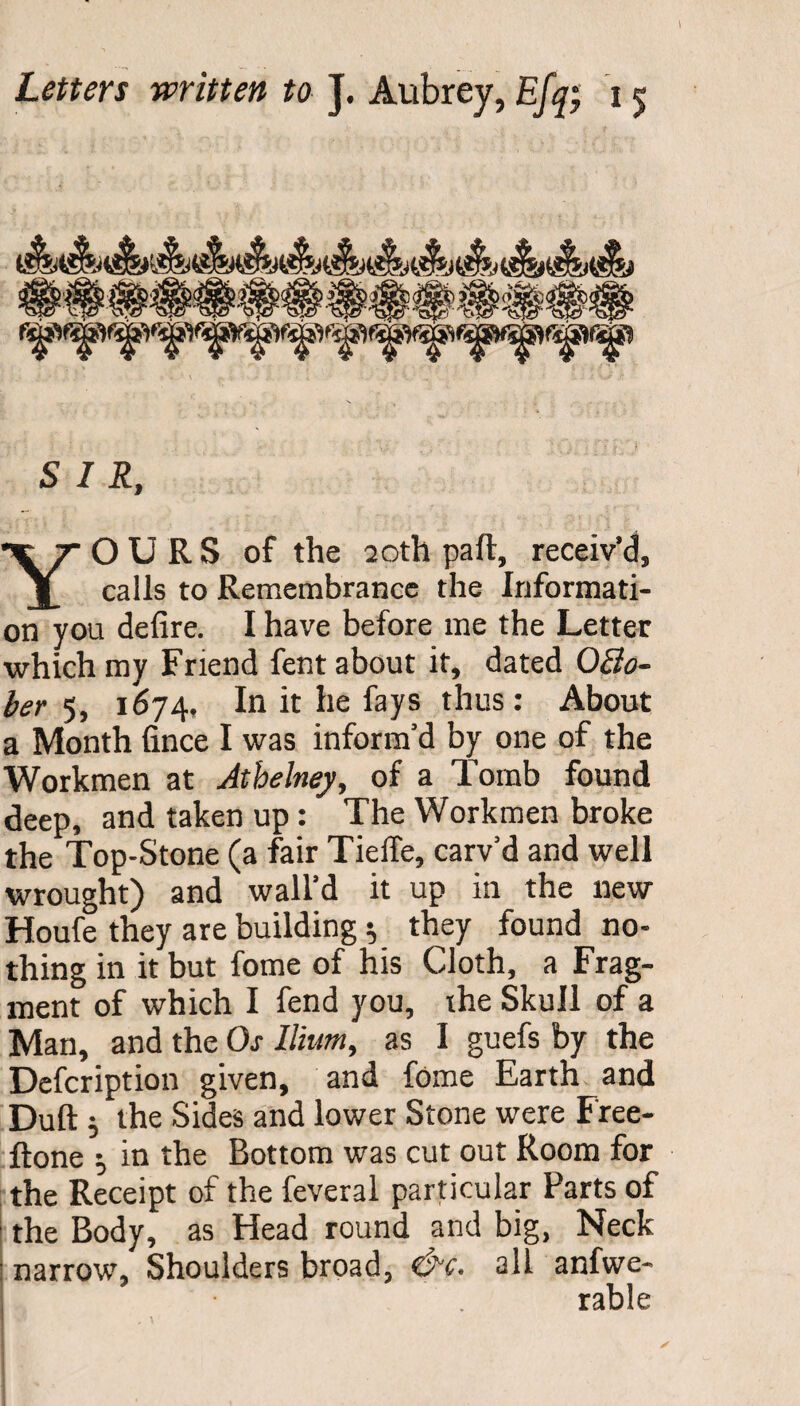 \ Letters written to J. Aubrey, Efq; 15 SIR, OURS of the 20th part, receiv’d. calls to Remembrance the Informati¬ on you defire. I have before me the Letter which my Friend fent about it, dated Octo¬ ber 5, 1674. In it he fays thus: About a Month fince I was inform’d by one of the Workmen at Athelney, of a Tomb found deep, and taken up: The Workmen broke the Top-Stone (a fair Tieffe, carv’d and well wrought) and wall'd it up in the new Houfe they are building} they found no¬ thing in it but fome of his Cloth, a Frag¬ ment of which I fend you, the Skull of a Man, and the Os Ilium, as I guefs by the Defcription given, and fome Earth and Dull $ the Sides and lower Stone were Free- ftone $ in the Bottom was cut out Room for the Receipt of the feveral particular Parts of the Body, as Head round and big, Neck narrow. Shoulders broad, all anfwe- rable
