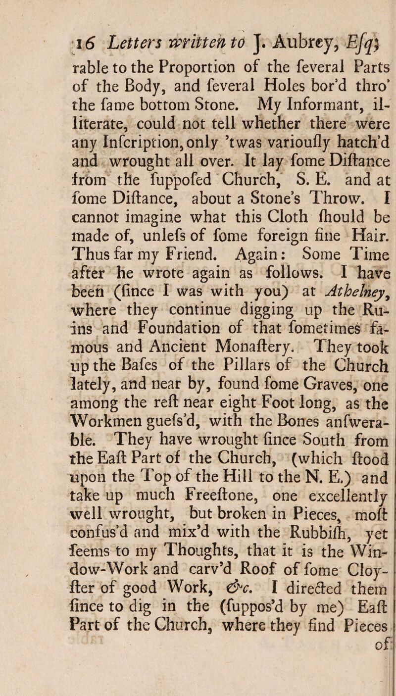 rable to the Proportion of the feveral Parts of the Body, and feveral Holes bor’d thro* the fame bottom Stone. My Informant, il¬ literate, could not tell whether there were any Infcription,only ’twas varioufly hatch’d and wrought all over. It lay fome Diftance from the fuppofed Church, S. E. and at fome Diftance, about a Stone’s Throw. I cannot imagine what this Cloth fhould be made of, unlefs of fome foreign fine Hair. Thus far my Friend. Again: Some Time after he wrote again as follows. I have been (fince I was with you) at Athelney, where they continue digging up the Ru¬ ins and Foundation of that fometimes fa¬ mous and Ancient Monaftery. They took up the Bafes of the Pillars of the Church lately, and near by, found fome Graves, one among the reft near eight Foot long, as the Workmen guefs’d, with the Bones anfwera- ble. They have wrought fince South from the Eaft Part of the Church, (which flood upon the Top of the Hill to the N. E.) and take up much Freeftone, one excellently well wrought, but broken in Pieces, moft confus’d and mix’d with the Rubbifh, yet feems to my Thoughts, that it is the Win¬ dow-Work and carv’d Roof of fome Cloy- fter of good Work, &c. I direfted them fince to dig in the (fuppos’d by me) Eaft I Part of the Church, where they find Pieces j of: