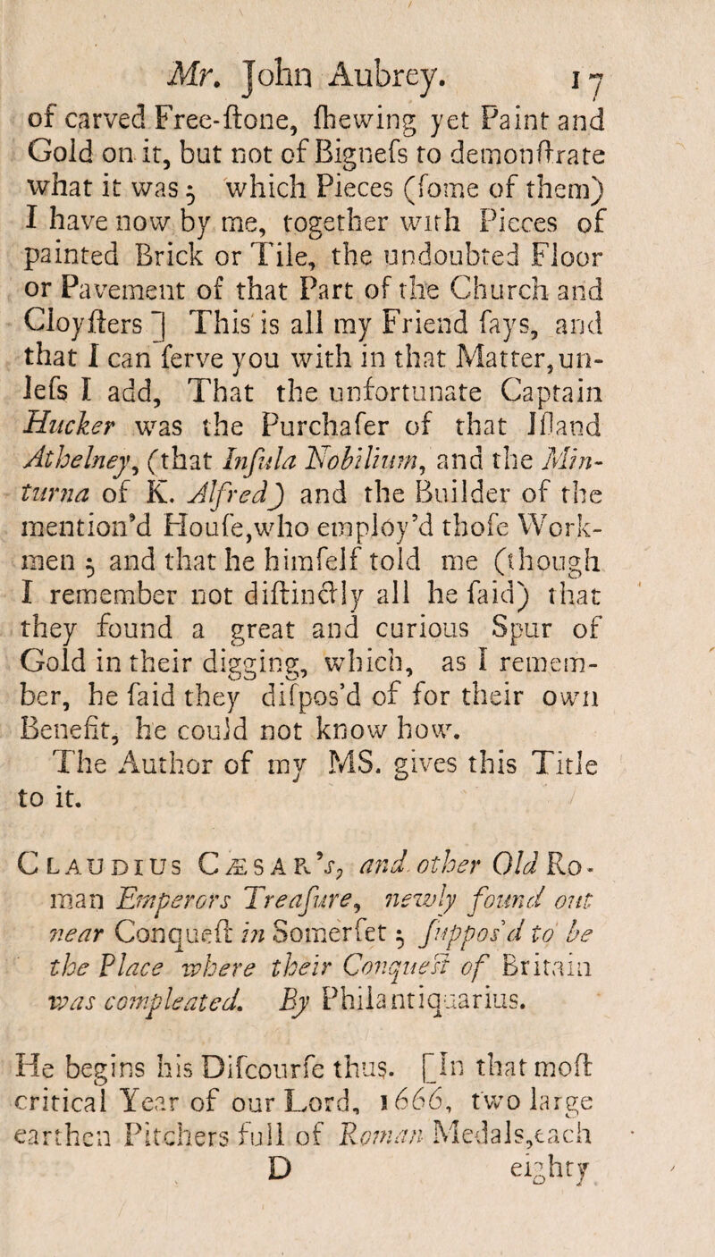 of carved Free-ftone, (hewing yet Paint and Gold on it, but not of Bignefs to demonftrate what it was 5 which Pieces (fome of them) I have now by me, together with Pieces of painted Brick or Tile, the undoubted Floor or Pavement of that Part of the Church and Cioyfters ~| This is all my Friend fays, and that I can ferve you with in that Matter, un- lefs I add. That the unfortunate Captain Hiicker was the Purchaser of that Ifland Athelney, (that bifida Nobdium, and the Min- turna of K. Alfred) and the Builder of the mention'd Houfe,who employ’d thofe Work¬ men 5 and that he himfelf told me (though I remember not diftin&ly all he faid) that they found a great and curious Spur of Gold in their digging, which, as I remem¬ ber, he faid they difpos’d of for their own Benefit, he could not know how. The Author of my MS. gives this Title to it. ' J Claudius CassakV; and.other Old Ro¬ man Emperors Treafiure, newly found out near Conqueft in Somerfet 5 fiupposd to be the Place where their Conquest of Britain vs as c ample sited. By Phiiantiquarius. He begins his Difcourfe thus. [In that moft critical Year of our Lord, 1666, two large earthen Pitchers full of Roman Medals,tach D eighty