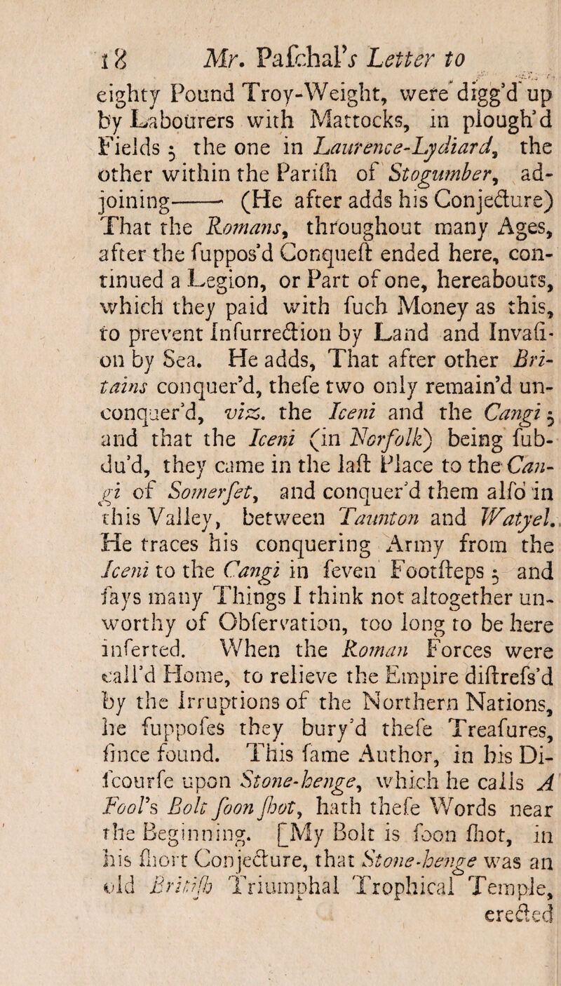eighty Pound Troy-Weight, were digged up by Labourers with Mattocks, in plough'd Fields 5 the one in Laurence-Lydiard, the other within the Parifli of Stogumber, ad¬ joining-- (He after adds his Conjedure) That the Romans, throughout many Ages, after the fuppos’d Conqueft ended here, con¬ tinued a Legion, or Part of one, hereabouts, which they paid with fuch Money as this, to prevent Infurredion by Land and Invafi- on by Sea. He adds. That after other Bri- tains conquer’d, thefe two only remain’d un¬ conquer’d, viz. the Iceni and the Cangi 3 and that the Iceni (in Norfolk) being fub- du'd, they came in the laft Place to the Can¬ gi of Somerfet, and conquer'd them alfo in this Valley, between Taunton and Watyel. He traces his conquering Army from the Iceni to the Cangi in feven Footfteps 5 and fays many Things I think not altogether un¬ worthy of Obfervation, too long to be here inferred. When the Roman Forces were call’d Home, to relieve the Empire diftrefs’d by the Irruptions of the Northern Nations, he fuppofes they bury’d thefe Treafures, fince found. This fame Author, in his Di- icourfe upon Stone-henge, which he calis A Fools Boh foonjhot, hath thefe Words near the Beginning. (My Bolt is foon foot, in his fijort Conjecture, that Stone-henge was an old Britifh Triumphal Trophical Temple, erefted