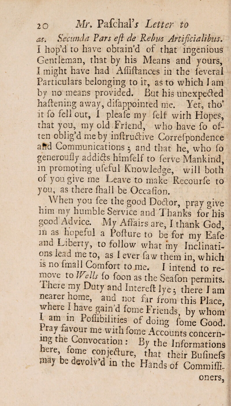 as. Secunda Pars eft de Rebus Artificialibus. I hop’d to have obtain’d of that ingenious Gentleman, that by his Means and yours, I might have had Affiftances in the feverai Particulars belonging to it, as to which I am by no means provided. But his unexpeded haftening away, difappointed me. Yet, tho’ it fo fell out, 1 pleafe my felf with Hopes, that you, my old. Friend, who have fo of¬ ten oblig’d me by inftrudive Correfpondence aftd Communications 5 and that he, who fo generoufly addifts himfelf to ferve Mankind, in promoting ufeful Knowledge, will both of you give me Leave to make Recourfe to you, as there fhall be Occafion. When you fee the good Doctor, pray give him my humble Service and Thanks for his good Advice. My Affairs are, I thank God, ju as hopeful a Pofture to be for my Eafe anu Liberty, to follow what my Inclinati-* ons lead me to, as I ever faw them in, which is no finali Comfort to me. I intend to re- move to JAells fo foon as the Seafon permits. There my Duty and Intereft lye; there I am nearer home, and not far from this Place, wnere I have gain’d feme Friends, by whom p amrIn inabilities of doing fome Good. Pray ravout me with fome Accounts concern- _ g ne convocation: By the Informations °me coDjCfturc, that their Bufinefs 31 bs devolv d In the Hands of Commiffi- oners,,