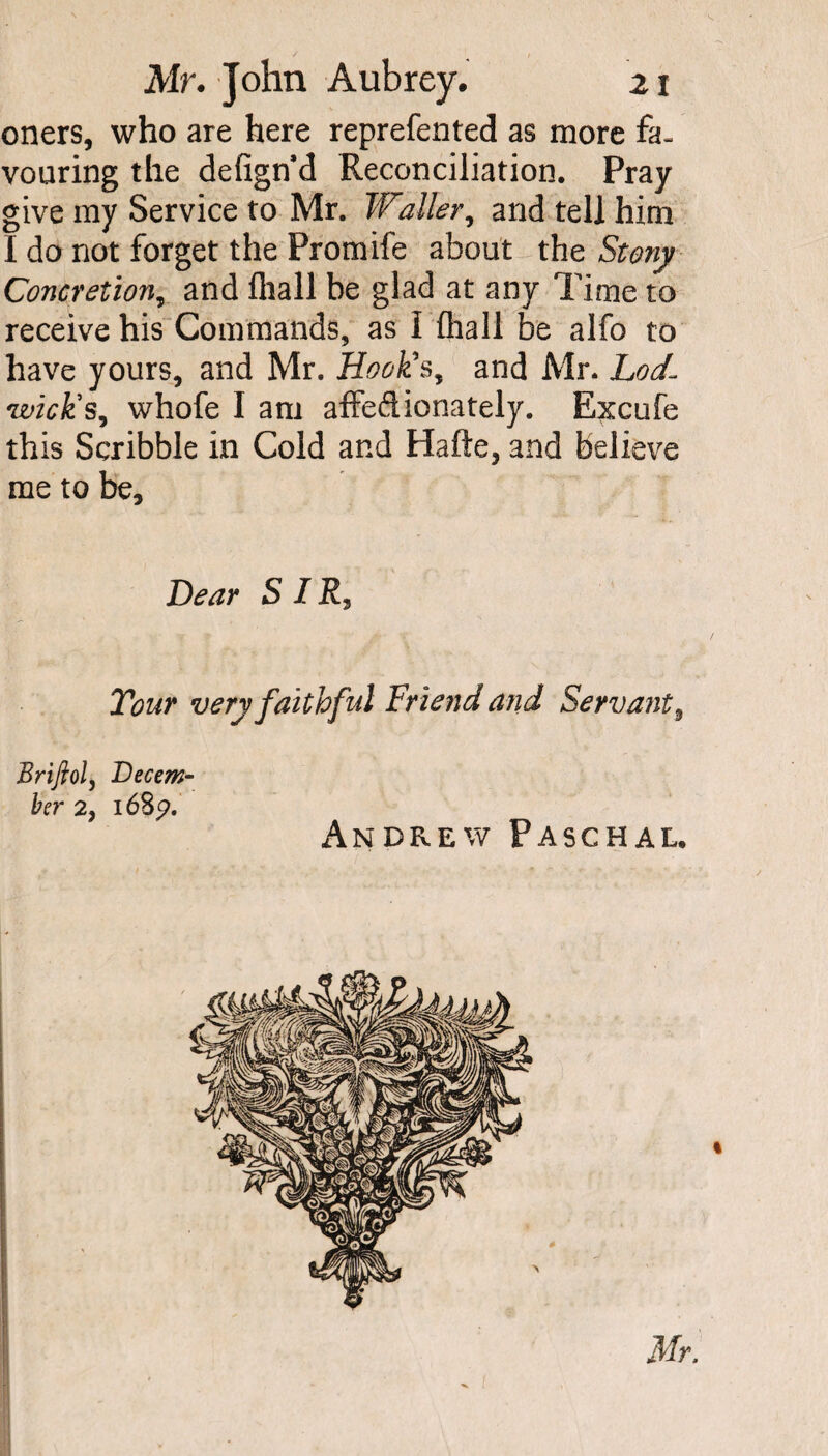 oners, who are here reprefented as more fa¬ vouring the defignd Reconciliation. Pray give my Service to Mr. Waller, and tell him I do not forget the Promife about the Stony Concretion, and fliall be glad at any Time to receive his Commands, as i fliall be alfo to have yours, and Mr. Hook*s, and Mr. Lod- wick's, whofe I am affedionately. Excufe this Scribble in Cold and Hafte, and believe me to be. Dear S I Tour very faithful Friend and Servant, Brijlol, Decem¬ ber 2y l68p. Andrew Paschal.