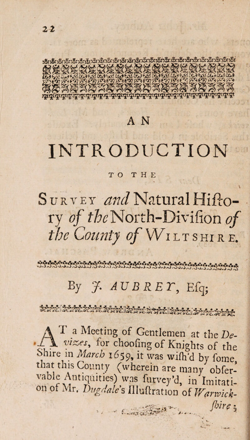A N INTRODUCTION TO THE \ Survey and Natural Hiflo- ry of the North-Divifion of the County of Wiltshire. By J. AUBRET, E% AT a Meeting of Gentlemen at the De¬ vizes, for choofing of Knights of the Shire in March 1659, it was wifh’d by fome *™*s County (wherein are many obfer- vabie Antiquities) was furvey’d, in Imitati¬ on ot Mr. Dugdale s Uluflration of Warwick- 4