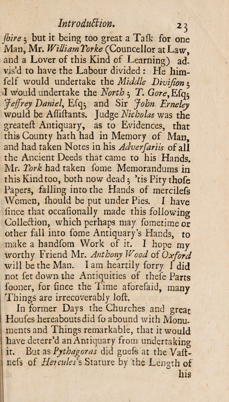 Jhire 3 but it being too great a Talk for one Man, Mr. WilliamYorke (Councellor at Law, and a Lover of this Kind of Learning) ad¬ vis’d to have the Labour divided : He him- felf would undertake the Middle Divifion 3 1 would undertake the North 3 T. Gore, Efqr ‘Jeffrey Daniel, Efq3 and Sir John Erneley would be Affiftants. Judge Nicholas was the greateft Antiquary, as to Evidences, that this County hath had in Memory of Man, and had taken Notes in his Adverfariis of all the Ancient Deeds that came to his Hands. Mr. York had taken fome Memorandums in this Kind too, both now dead 3 ’tis Pity thofe Papers, falling into the Hands of mercilefs Women, fhould be put under Pies. I have iince that occafionally made this following Colle&ion, which perhaps may foinetime or other fall into fome Antiquary’s Hands, to make a handfom Work of it. I hope my worthy Friend Mr. Antho?iy Wood of Oxford will be the Man. 1 am heartily forry I did not fet down the Antiquities of thefe Parts fooner, for finee the Time aforefaid, many Things are irrecoverably loft. In former Days the Churches and great Houfes hereabouts did fo abound with Monu- j ments and Things remarkable, that it would j have deterr’d ani^ntiquary from undertaking it. But as Pythagoras did guefs at the Vaft- ; nefs of Hercules's Stature by the Lengt 1 of his 1