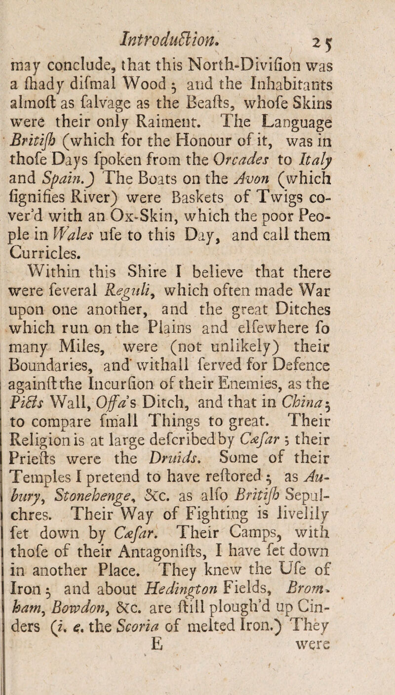 may conclude, that this North-Divifion was a fhady difmal Wood 3 and the Inhabitants almoft as falvage as the Beafts, whofe Skins were their only Raiment. The Language Britijh (which for the Honour of it, was in thofe Days fpoken from the Orcades to Italy and Spain.J The Boats on the Avon (which fignifies River) were Baskets of Twigs co¬ ver'd with an-Ox-Skin, which the poor Peo¬ ple in Wales ufe to this Day, and call them Curricles. Within this Shire I believe that there were feveral Reguli, which often made War upon one another, and the great Ditches which run on the Plains and elfewhere fo many Miles, were (not unlikely) their Boundaries, and'withall ferved for Defence againftthe Incur (ion of their Enemies, as the Rills Wall, Off as Ditch, and that in China 5 to compare fmall Things to great. Their Religion is at large defcribedby Cafar 5 their Priefts were the Druids. Some of their Temples I pretend to have reftored 3 as An¬ bury, Stonehenge, 3cc. as alfo Britijh Sepul¬ chres. Their Way of Fighting is livelily fet down by C&far. Their Camps3 with thofe of their Antagonifts, I have fet down in another Place. They knew the Ufe of Iron 3 and about Hedington Fields, Bronx* ham, Bow don, 8cc. are (till plough’d up Cin¬ ders (i. e. the Scoria of melted Iron.) They E were