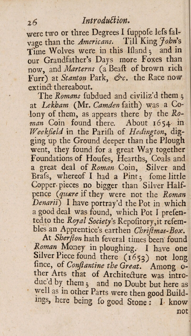 were two or three Degrees I fuppofe lefs fal- vage than the Americans. Till King Johns Time Wolves were in this Ifland $ and in our Grandfather’s Days more Foxes than now, and Martens (a Beall of brown rich Furr) at Stanton Park, &c. the Race now extind thereabout. The Romans fubdued and civiliz’d them ; at Lekham (Mr. Camden faith) was a Co¬ lony of them, as appears there by the Ro¬ man Coin found there. About 1654- in Weekfield in the Parifh of Hedington, dig¬ ging up the Ground deeper than the Plough went, they found for a great Way together Foundations of Houfes, Hearths, Coals and a great deal of Roman Coin, Silver and Brafs, whereof I had a Pint 5 fome little Copper-pieces no bigger than Silver Half¬ pence Square if they were not the Reman Denarii) I have portray’d the Pot in which a good deal was found, which Pot I prefen- tedto the Royal Society's Repo(Itory,it refem- bles an Apprentice’s earthen Chrijlmac-Box. At Sherfton hath feveral times been' found Roman Money in ploughing. I have one Silver Piece found there (1653) not long fince, of Conjlantine the Great. Among 0- ther Arts that of Architecture was intro- duc d by them $ and no Doubt but here as well as in other Parts were then good Build¬ ings, here being fo good Stone: L know not