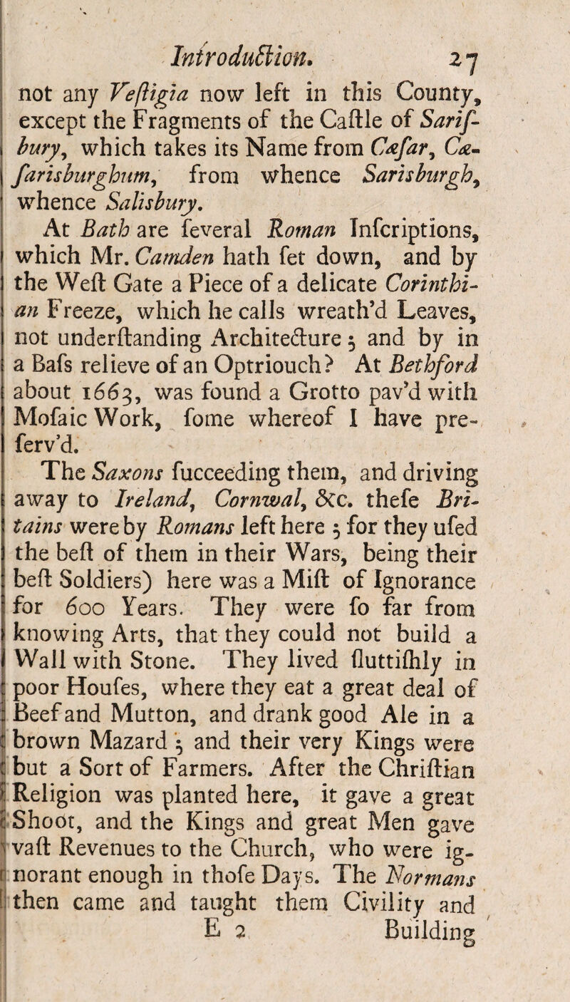 not any Veftigia now left in this County, except the Fragments of the Caftle of Sarif- bury, which takes its Name from Cafar, Ge- farisburghum, from whence Sarisburgh, whence Salisbury. At £<#£/:? are feveral Roman Inscriptions, which Mr. Camden hath fet down, and by the Weft Gate a Piece of a delicate Corinthi¬ an Freeze, which he calls wreath’d Leaves, not underftanding Archite&ure 5 and by in a Bafs relieve of an Optriouch? At Rethford about 1663, was found a Grotto pav’d with Mofaic Work, fome whereof I have pre- ferv’d. ' t The Saxons Succeeding them, and driving 1 away to Ireland\ Cornwall See. thefe Bri- tains were by Romans left here 5 for they ufed the beft of them in their Wars, being their beft Soldiers) here was a Mift of Ignorance for 600 Years. They were fo far from knowing Arts, that they could not build a Wall with Stone. They lived fluttiflily in : poor Houfes, where they eat a great deal of Beef and Mutton, and drank good Ale in a t brown Mazard • and their very Kings were £ but a Sort of Farmers. After the Chriftian i Religion was planted here, it gave a gre3t f Shoot, and the Kings and great Men gave J vaft Revenues to the Church, who were ig- r norant enough in thofe Days. The Id or mans \ then came and taught them Civility and L 2 Building