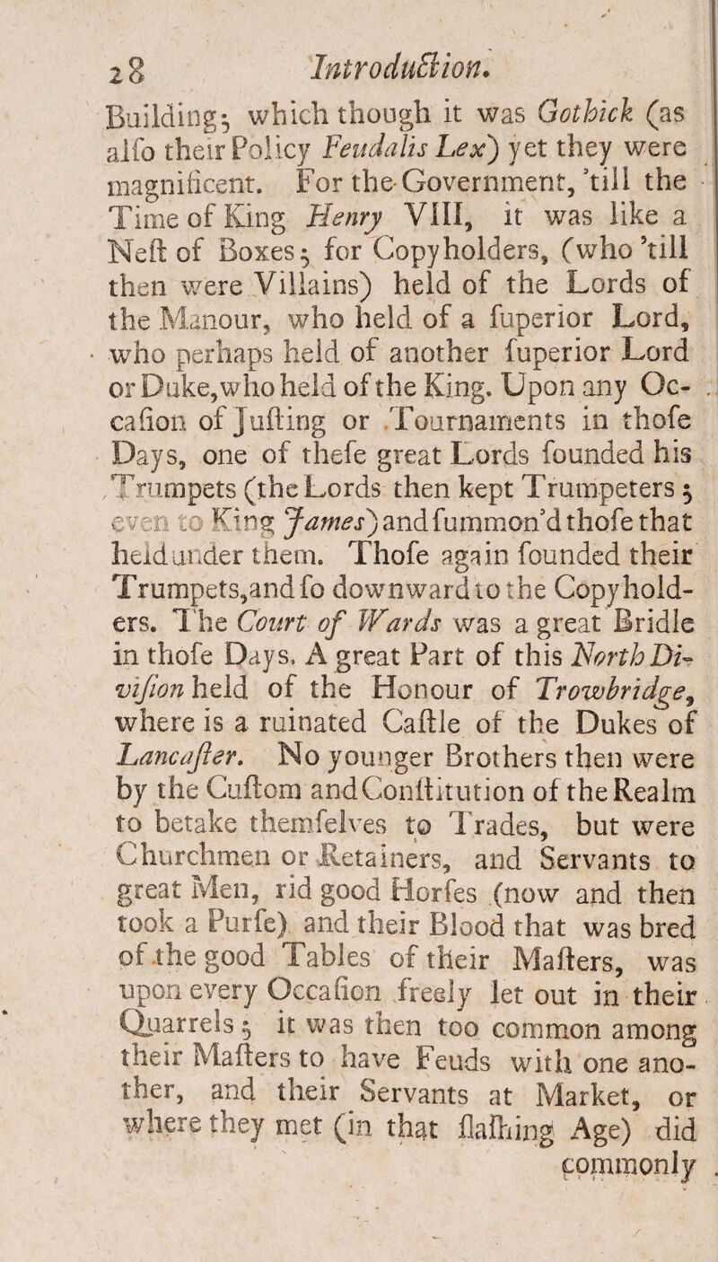 Buildings which though it was Gothick (as alfo their Policy feud alls Lex) yet they were magnificent. For the Government,’till the Time of King Henry VIII, it was like a Neft of Boxes $ for Copyholders, (who’till then were Villains) held of the Lords of the Manour, who held of a fuperior Lord, • who perhaps held of another fuperior Lord or Duke, who held of the King. Upon any Oc- .. cafion of Jutting or Tournaments in thofe Days, one of thefe great Lords founded his Trumpets (the Lords then kept Trumpeters $ even to King James') andfummon d thofe that held under them. Thofe again founded their Trumpets,andfo downwardtothe Copyhold¬ ers. The Court of Wards was a great Bridle in thofe Days, A great Part of this NorthDi- vijion held of the Honour of Trowbridge, where is a ruinated Cattle of the Dukes of Lane after. No younger Brothers then were by the Cuftom andConttitution of the Realm to betake themfelves to Trades, but were Churchmen or Retainers, and Servants to great Men, rid good Horfes (now and then took a Purfe) and their Blood that was bred of .the good Tables of their Matters, was upon every Qccation freely let out in their Quarrels 5 it was then too common among their Matters to have Feuds with one ano¬ ther, and their Servants at Market, or where they met (in that flattiing Age) did commonly .