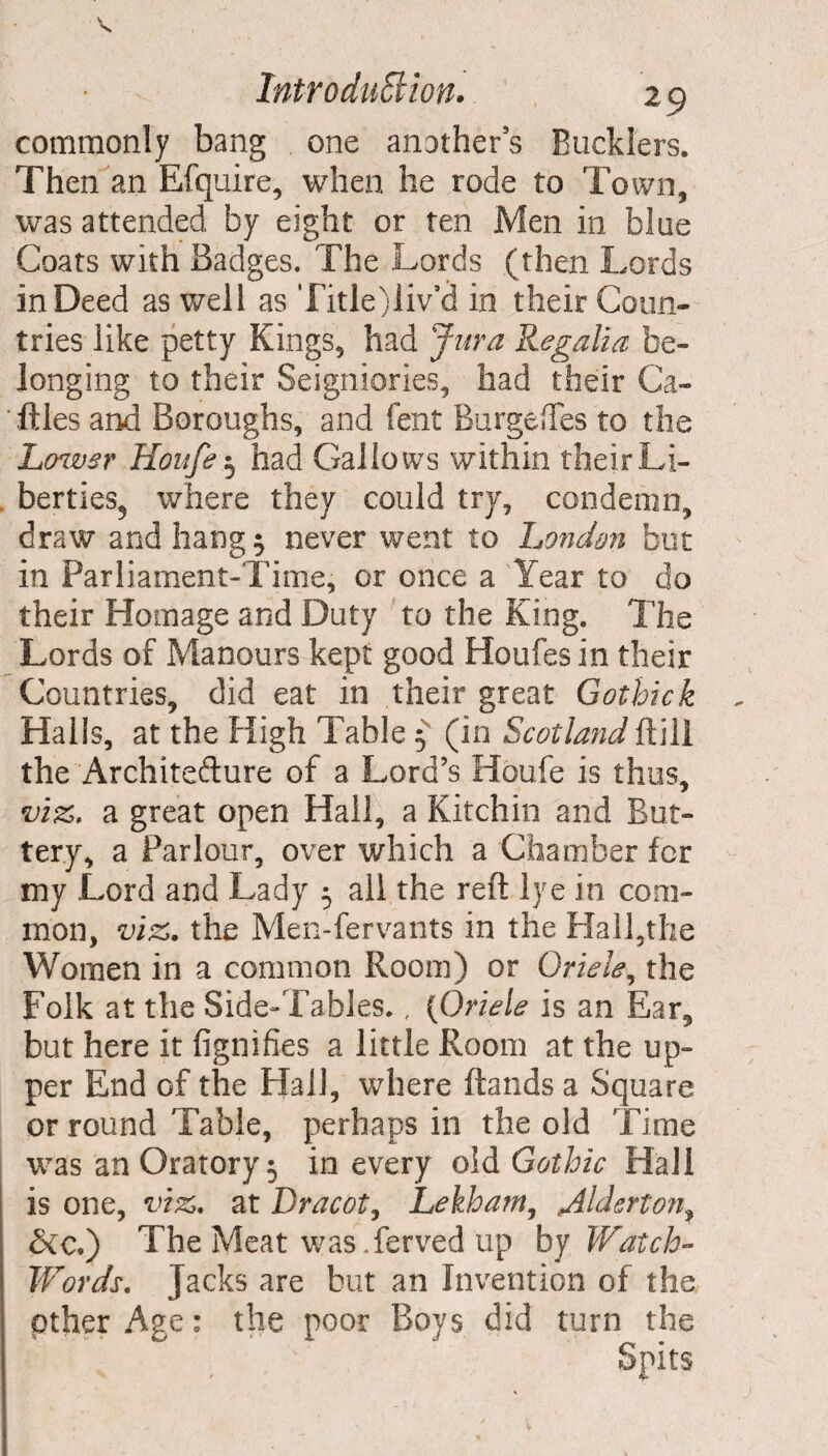 commonly bang one another's Bucklers. Then an Efquire, when he rode to Town, was attended by eight or ten Men in blue Coats with Badges. The Lords (then Lords in Deed as well as Title)!iv’d in their Coun¬ tries like petty Kings, had Jura Regalia be¬ longing to their Seigniories, had their Ca¬ ttles and Boroughs, and fent Burgedes to the Lower Houfe3 had Gallows within their Li¬ berties, where they could try, condemn, draw and hang 5 never went to London but in Parliament-Time, or once a Year to do their Homage and Duty to the King. The Lords of Manours kept good Houfes in their Countries, did eat in their great Gothick Halls, at the High Table 3 (in Scotland ft ill the Architefture of a Lord’s Houfe is thus, viz. a great open Hall, a Kitchin and But¬ tery, a Parlour, over which a Chamber for my Lord and Lady 3 all the reft lye in com¬ mon, viz. the Men-fervants in the Hall,the Women in a common Room) or Oriele, the Folk at the Side-Tables., (Oriele is an Ear, but here it fignifies a little Room at the up¬ per End of the Hail, where ftands a Square or round Table, perhaps in the old Time was an Oratory 3 in every old Gothic Hall is one, viz. at Dracot, Lekham, Mderton, &c.) The Meat was Yerved up by Watch- Words. Jacks are but an Invention of the pther Age: the poor Boys did turn the