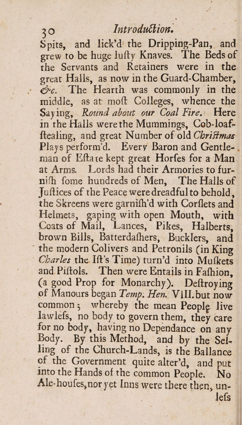 Spits, and lick’d the Dripping-Pan, and grew to be huge lufty Knaves. The Beds of the Servants and Retainers were in the great Halls, as now in the Guard-Chamber, &c> The Hearth was commonly in the middle, as at moft Colleges, whence the Saying, Round about our Coal Fire. Here in the Halls were the Mummings, Cob-loaf- ftealing, and great Number of old Christmas Plays perform'd. Every Baron and Gentle- . man of Ella te kept great Horfes for a Man at Arms. Lords had their Armories to fur¬ nish fome hundreds of Men, The Halls of Juflices of the Peace were dreadful to behold, the Skreens were garnifh’d with Corflets and Helmets, gaping with open Mouth, with Coats of Mail, Lances, Pikes, Halberts, brown Bills, Batterdafhers, Bucklers, and the modern Colivers and Petronils (in King Charles the. Ifts Time) turn’d into Muflkets and Piftols. Then were Entails in Fafhion, (a good Prop for Monarchy). Deftroying of Manours began Temp. Hen. ViH.but now- common ^ whereby the mean Peoplf Jive lawlefs, no body to govern them, they care for no body, having no Dependance on any Body. By this Method, and by the SeL ling of the Church-Lands, is the Ballance of the Government quite alter’d, and put into the Hands of the common People. No Ale-houfes,nor yet Inns were there then, un- Jefs