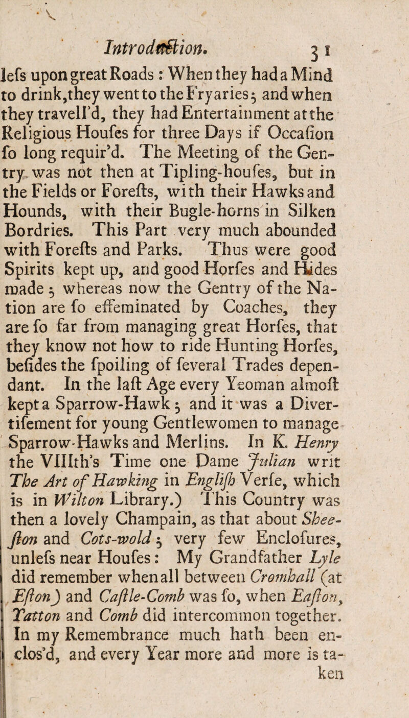 lefs upon great Roads: When they had a Mind to drink,they wenttotheFryaries^ and when they travell’d, they had Entertainment atthe Religious Houfes for three Days if Occafion fo long requir’d. The Meeting of the Gen¬ try was not then at Tipling-houfes, but in the Fields or Forefts, with their Hawks and Hounds, with their Bugle-horns in Silken Bordries. This Fart very much abounded with Forefts and Parks. Thus were good Spirits kept up, and good Horfes and Hides made 5 whereas now the Gentry of the Na¬ tion are fo effeminated by Coaches, they are fo far from managing great Horfes, that they know not how to ride Hunting Horfes, befidesthe fpoiling of feveral Trades depen¬ dant. In the laft Age every Yeoman almoft kept a Sparrow-Hawk 5 and it was a Diver- tifement for young Gentlewomen to manage Sparrow-Hawks and Merlins. In K. Henry the VUIth’s Time one Dame Julian writ The Art of Hawking in Englijh Verfe, which is in Wilton Library.) This Country was then a lovely Champain, as that about Shee- j Jlon and Cots-wold 3 very few Enclofures, unlefs near Houfes: My Grandfather Lyle did remember when all between Cromhall (at Efton) and Caftle-Gomb was fo, when EaJlon> Tatton and Comb did intercommon together. In my Remembrance much hath been en¬ clos’d, and every Year more and more is ta¬ ken