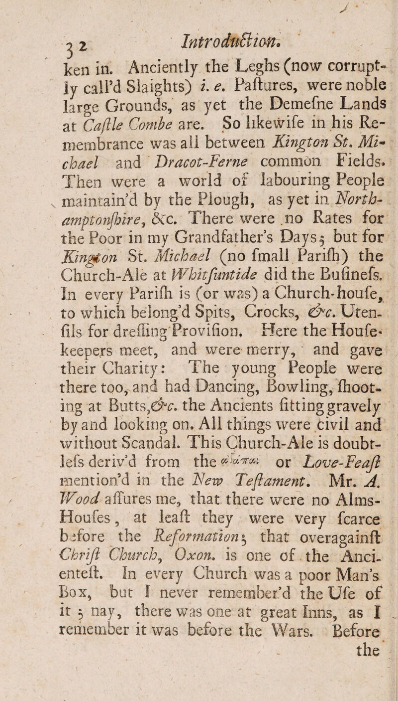 ken in. Anciently the Leghs (now corrupt- ly call’d Slaights) l e. Failures, were noble large Grounds, as yet the Demefne Lands at Cafile Combe are. So likewife in his Re¬ membrance was all between Kington St. Mi¬ chael and Dracot-Fcrne common Fields- Then were a world of labouring People maintain d by the Plough, as yet in North- amptonfbire, be. There were .no Rates for the Poor in my Grandfather s Days 5 but for Kington St. Michael (no final! Parifh) the Church-Ale at Whhfuntide did the Bufinefs. In every Parifh is (or was) a Church-houfe, to which belong’d Spits, Crocks, dhr. Ufen- fils for drefliog Provifion. Here the Houfe- keepers meet, and were- merry, - and gave their Charity: The young People were there too, and had Dancing, Bowling, fhoot- ing at Butts,dta. the Ancients fitting gravely by and looking on. All things were civil and without Scandal. This Church-Ale is doubt- lefs deriv'd from the or Love-Feaji mention’d in the New Teft ament. Mr. A, Wood affures roe, that there were no Alms- Houfes, at leaf!: they were very fcarce before the Reformation^ that overagainft Chrift Church, Ox on. is one of. the Anci- enteft. In every Church was a poor Mans Box, but I never remember’d the Ufe of it 5 nay, there was one at great Inns, as I remember it was before the Wars. Before