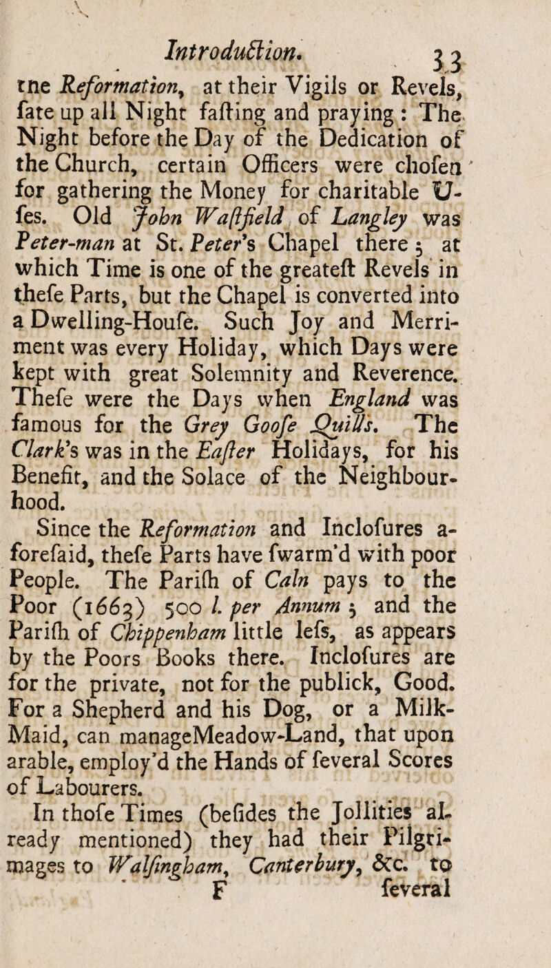 tne Reformation, at their Vigils or Revels, fate up all Night farting and praying : The Night before the Day of the Dedication of the Church, certain Officers were chofea for gathering the Money for charitable U- fes. Old John Waft field of Langley was Peter-man at St. Peter's Chapel there 5 at which Time is one of the greateft Revels in thefe Parts, but the Chapel is converted into a Dwelling-Houfe. Such Joy and Merri¬ ment was every Holiday, which Days were kept with great Solemnity and Reverence. Thefe were the Days when England was famous for the Grey Goofe Quids. The Clark's was in the Eafier Holidays, for his Benefit, and the Solace of the Neighbour¬ hood. Since the Reformation and Inclofures a- forefaid, thefe Parts have fwarm’d with poor People. The Pariffi of Cain pays to the Poor (1665) 500 L per Annum 5 and the Pariffi of Chippenham little lefs, as appears by the Poors Books there. Inclofures are for the private, not for the publick. Good. For a Shepherd and his Dog, or a Milk- Maid, can manageMeadowJLand, that upon arable, employ'd the Hands of feveral Scores of Labourers. In thofe Times (befides the Jollities al¬ ready mentioned) they had their Pilgri¬ mages to Walfmghamy Canterbury, &c. to F feveral