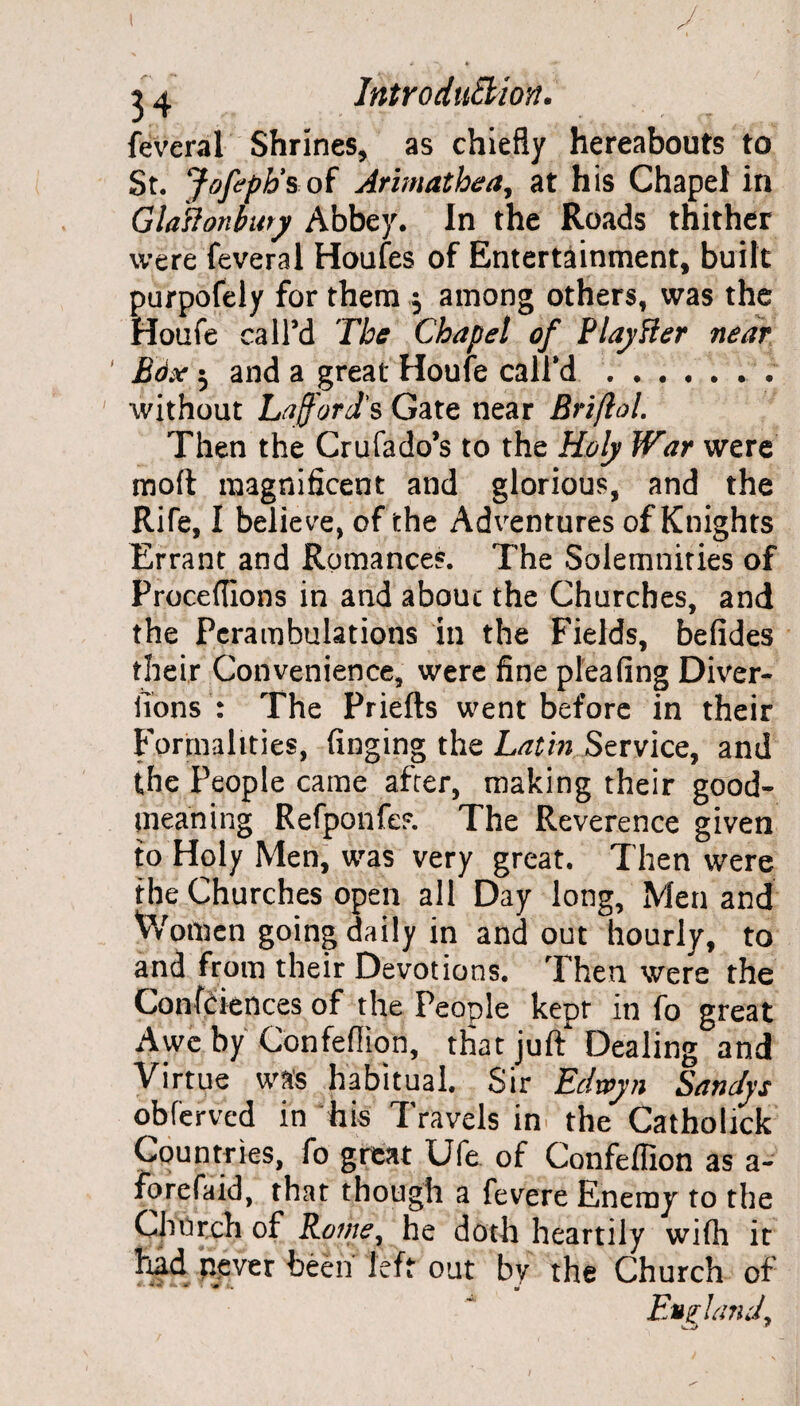 feveral Shrines, as chiefly hereabouts to St. Jofeph’s of Arimathea, at his Chapel in GlaHonhury Abbey. In the Roads thither were feveral Houfes of Entertainment, built purpofely for them $ among others, was the Houfe call’d The Chapel of Flay Her near ' Edx 5 and a great Houfe call'd. without La ford's Gate near Briflol. Then the Crufado’s to the Holy War were moft magnificent and glorious, and the Rife, I believe, of the Adventures of Knights Errant and Romances. The Solemnities of Proceflions in and about the Churches, and the Perambulations in the Fields, befides their Convenience, were fine pleafing Diver- iions : The Priefts went before in their Formalities, finging the Latin Service, and the People came after, making their good- meaning Refponfes. The Reverence given to Holy Men, was very great. Then were the Churches open all Day long. Men and V/otnen going daily in and out hourly, to and from their Devotions. Then were the Conferences of the People kept in fo great Awe by Confeflion, that juft Dealing and Virtue was habitual. Sir Edxcyn Sandys obferved in his Travels in the Catholick Countries, fo great Ufe of Confeflion as a- forefaid, that though a fevere Enemy to the Church of Rome, he doth heartily wifh it had never been left out by the Church of England,