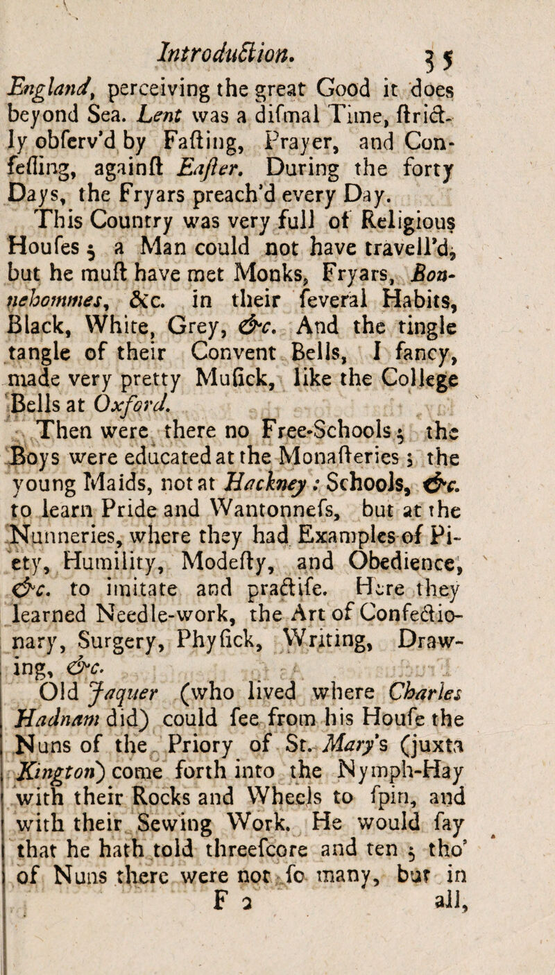 England\ perceiving the great Good it does beyond Sea. Lent was a difmal Time, ftrict ly obferv’d by Fading, Prayer, and Con- fefiing, againft Eajler. Daring the forty Days, the Fryars preach’d every Day. This Country was very full of Religious Houfes 5 a Man could not have travell’d, but he muft have met Monks, Fryars, Bon- nehommes^ Sec. in their feveral Habits, Black, White, Grey, &c. And the tingle tangle of their Convent Bells, I fancy, made very pretty Mufick, like the College Bells at Oxford. Then were there no Free*Schools $ the Boys were educated at the Monafteries; the young Maids, not at Hackney: Schools, &c. to learn Pride and Wantonnefs, but at the Nunneries, where they had Examples of Pi¬ ety, Humility, Modefly, and Obedience, &c. to imitate and praftife. Here they learned Needle-work, the Art of Confedio- nary, Surgery, Phyfick, Writing, Draw¬ ing, &c. Old Jaquer (who lived where Charles Hadnam did) could fee from his Houfe the Nuns of the Priory of St. Marys (juxta Kington} come forth into the Nymph-Hay with their Rocks and Wheels to fpiri, and with their Sewing Work. He would fay that he hath told threefcore and ten 5 tho’ of Nuns there were not fc many, but in F a all,