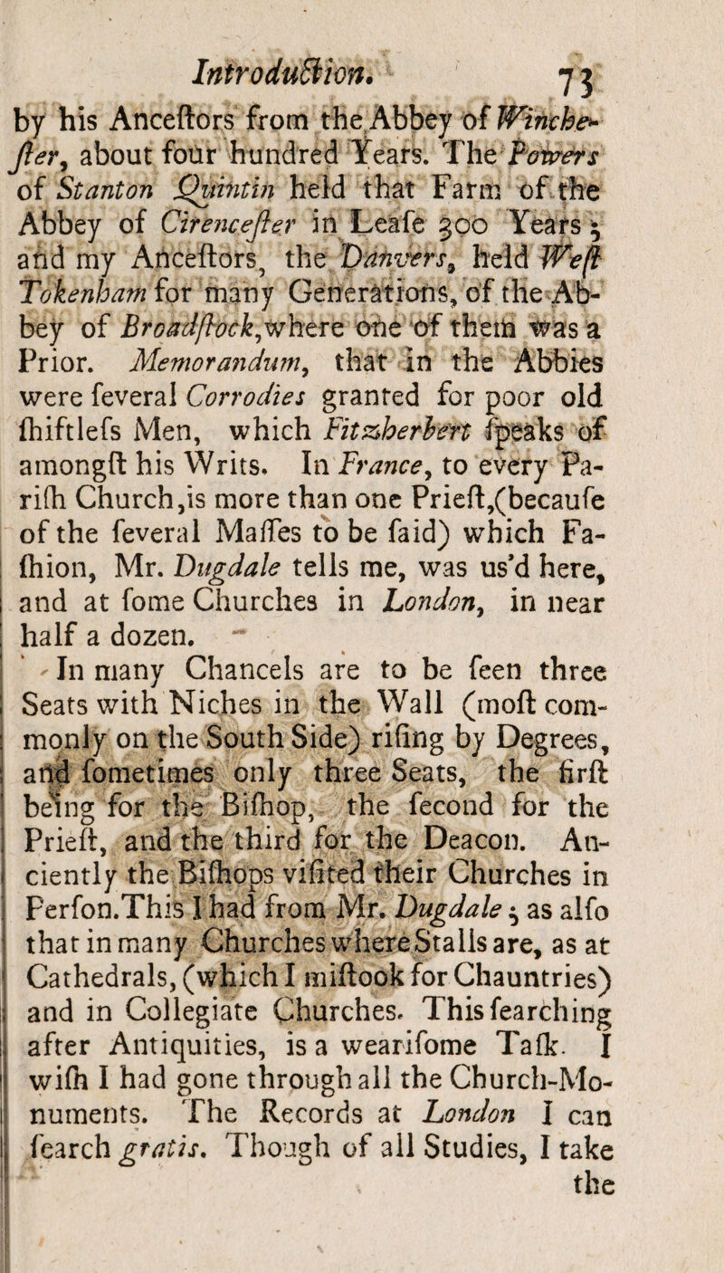 by his Anceftors from the Abbey of Winch#* Jler, about four hundred Years. The Ferrers of Stanton Quvntin held that Farm of the Abbey of Cirencejler in Leafe 300 Years • and my Anceftors, the Danvers^ held Weft Tottenham for many Generations, of the Ab¬ bey of Brokilft'ockjvhere one of them was a Prior. Memorandum, that in the Abbies were feveral Corrodies granted for poor old fhiftlefs Men, which Fit&herbert ipeaks of amongft his Writs, In France, to every Pa- rifh Church ,is more than one Prieft,(becaufe of the feveral MalTes to be faid) which Fa- ; ftiion, Mr. Dugdale tells me, was us’d here, 1 and at fome Churches in London, in near ; half a dozen. ~ • ' In many Chancels are to be feen three ; Seats with Niches in the Wall (moft com- : manly on the South Side) riling by Degrees, j arid fometimes only three Seats, the firft being for the Bifhop, the fecond for the S Prieft, and the third for the Deacon. A11- - ciently the Bifhops vifited their Churches in j perfon.Th is I had from Mr. Dugdale ^ as alfo thatinmany Churches where Stalls are, as at Cathedrals, (which I miftook for Chauntries) ;j and in Collegiate Churches, Thisfearching 1* after Antiquities, is a wearifome Talk. I l! wi(h I had gone through all the Church-Mo¬ ll numents. The Records at London I can Ij fearch gratis. Though of all Studies, I take the
