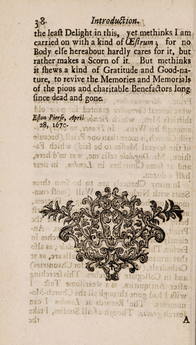 f 3 8 Introduction. the leaft Delight in this, yet methinks I am carried on with a kind of GEfirum $ for no Body elfe hereabout hardly cares for it, but rather makes a Scorn of it. But methinks it fhews a kind of Gratitude and Good-na¬ ture, to revive the Memories and Memorials of the pious and charitable Benefactors long fince dead and gone. Jifton Pierfe, y^/>n7 28, 1670. 832 • Gu f. 13 ' jui ■■ ( Of