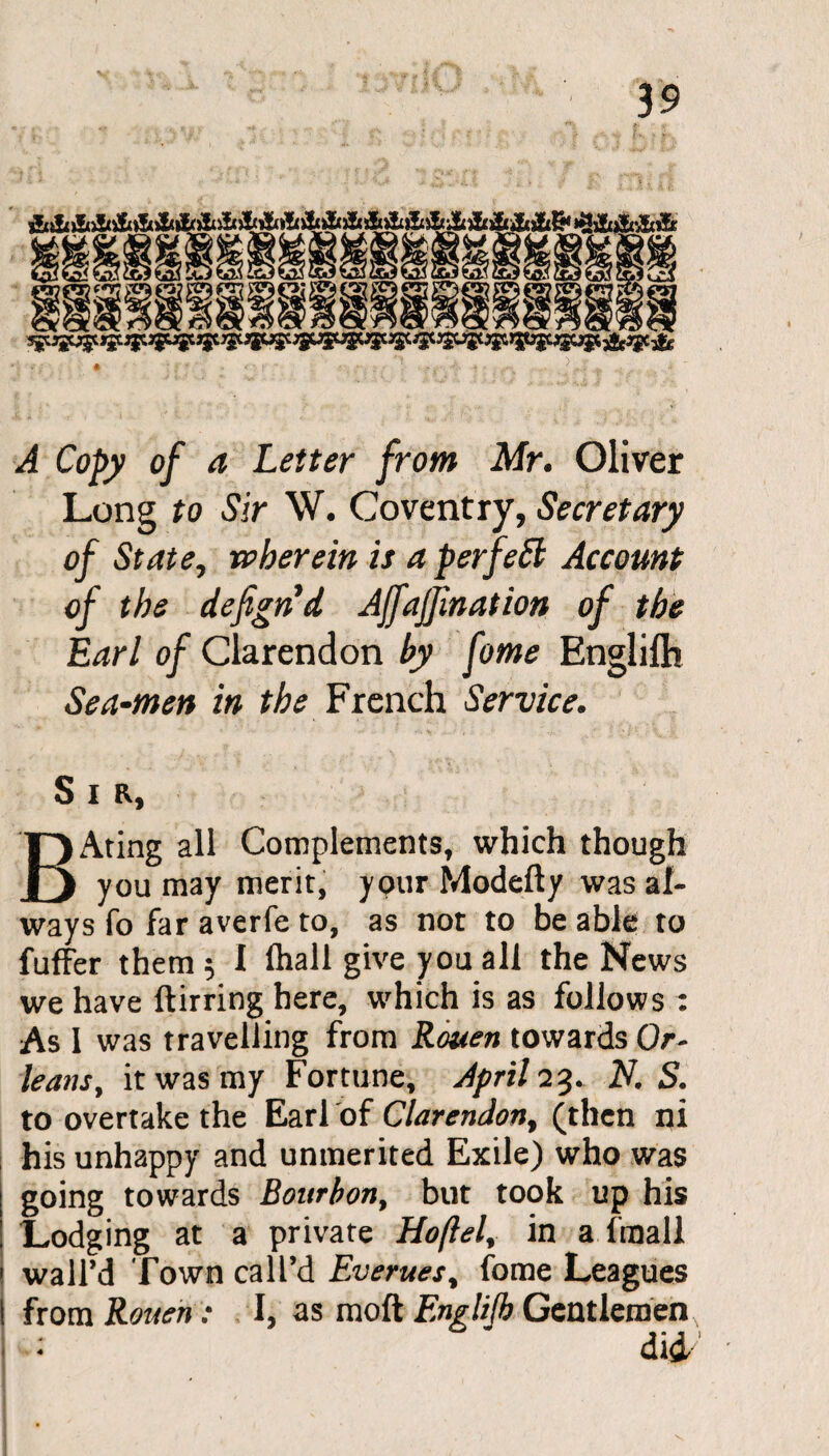 A Copy of a Letter from Mr. Oliver Long to Sir W. Coventry, Secretary of State, wherein is a per fed Account of the defignd Ajfajfmation of the Earl of Clarendon by fome Englifh Sea-men in the French Service. Sir, BAting all Complements, which though you may merit, your Modefty was al¬ ways fo far averfe to, as not to be able to fuffer them 5 I fhall give you all the News we have ftirring here, which is as follows : As I was travelling from Rouen towards Or¬ leans, it was my Fortune, April 23. A7. S. to overtake the Earl of Clarendon, (then ni his unhappy and unmerited Exile) who was going towards Bourbon, but took up his Lodging at a private Hoftel, in a fraall wall’d Town call’d Everues, fome Leagues from Rouen: I, as molt Englijb Gentlemen