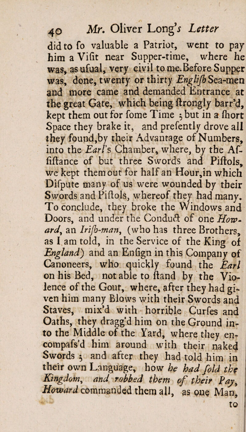 did to fo valuable a Patriot, went to pay him a Vifit near Supper-time, where he was, as ufoal, very civil to me.Before Supper was, done, twenty or thirty EnglijhSea-men and more came and demanded Entrance at the great Gate, which being ftrongly barr’d, kept them out for fome Time $ but in a fliort Space they brake it, and prefently drove all they found,by their Advantage of Numbers, into the Earl's Chamber, where, by the Af- fiftance of but three Swords and Piftols, we kept them out for half an Hour,in which Difpute many of us were wounded by their Swords and Piftols, whereof they had many. Toconclu.de, they broke the Windows and Doors, and under the Conduft of one How¬ ard, an Irijb-man, (who has three Brothers, as I. am told, in the Service of the King of England) and an Enfign in this Company of Canoneers, who quickly found the Earl on his Bed, not able to hand by the Vio¬ lence of the Gout, where, after they had gi¬ ven him many Blows with their Swords and Staves, mix’d with horrible Curfes and Oaths, they dragg’d him on the Ground in¬ to the Middle of the Yard, where they en- compafs'd him around with their naked Swords ^ and after they had told him in j their own Language, how he had fold the ■ Kingdom, and robbed them of their Pay, Howard commanded them all, as one Man* to