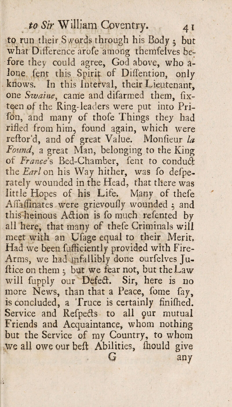 to run their S words through his Body 5 but what Difference arofe among themfelves be¬ fore they could agree, God above, who a- lone fent this Spirit of Diffention, only knows. In this Interval, their Lieutenant, one Swaine, came and difarmed them, fix- teen of the Ring-leaders were put into Pri- fon, and many of thofe Things they had rifled from him5 found again, which were reftor’d, and of great Value. Monfieur la Found, a great Man, belonging to the King of Frances Bed-Chamber, feat to condud the Earl on his Way hither, was fo defpe- rately wounded in the Head, that there was little Hopes of his Life. Many of thefe Affaflinates were grievoufly wounded $ and this heinous Addon is fo much relented by all here, that many of thefe Criminals will meet with an Ufage equal to their Merit, Had we been fufficiently provided with Fire- Arms, we had infallibly done ourfclves Ju- ftice on them 5 but we fear not, but the Law will fupply our Defed. Sir, here is no more News, than that a Peace, feme fay, is concluded, a Truce is certainly finifhed. Service and Refpeds to all our mutual Friends and Acquaintance, whom nothing but the Service of my Country, to whom we all owe our beft Abilities, fttould give G any