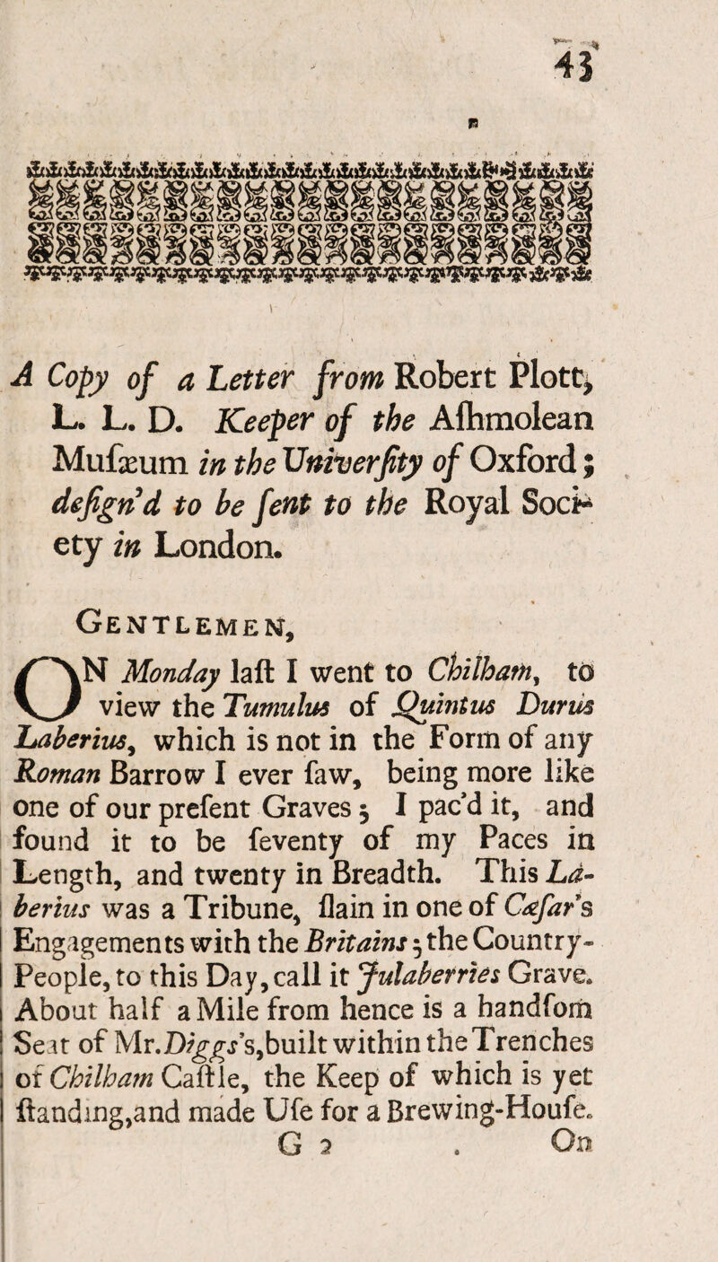 » < A Copy of a Letter from Robert Plott, L. L. D. Keeper of the Aftunolean Mufxum in the Univerfty of Oxford; defigrid to be fent to the Royal Soci* ety in London. Gentlemen, ON Monday laft I went to Chilhatn, to view the Tumulus of Quintus Durm Laberius, which is not in the Form of any Roman Barrow I ever faw, being more like one of our prefent Graves 5 I pac’d it, and found it to be feventy of my Paces in Length, and twenty in Breadth. This Li- berius was a Tribune, flain in one of C&far§ Engagements with the Britains 5 the Country- People, to this Day, call it Julaberries Grave. About half a Mile from hence is a handfom Seat of Mr .Diggs's, built within the Trenches or Chilham Caftle, the Keep of which is yet Handing,and made Ufe for a Brewing-Houfe.