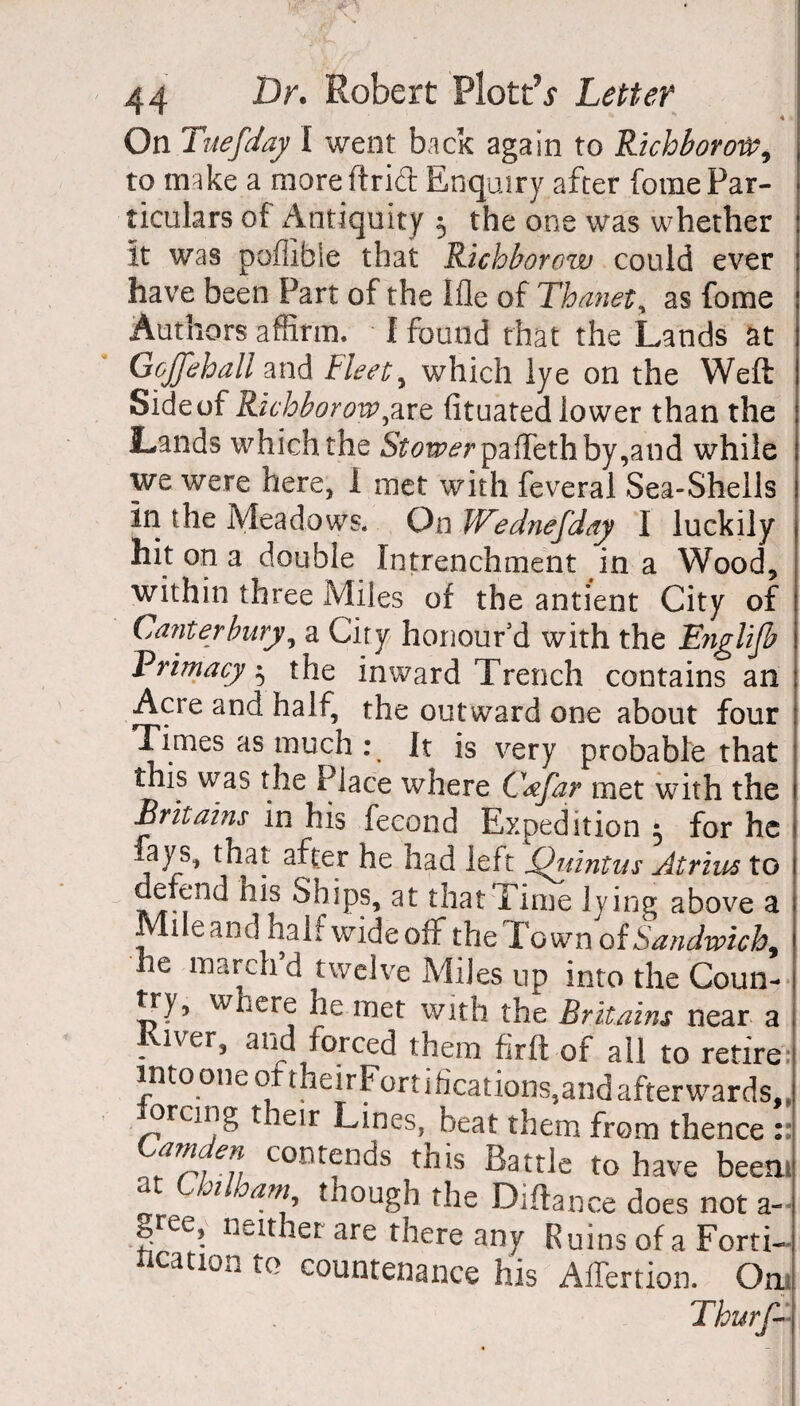 On Tuesday I went back again to Richborote, to make a moreftrid Enquiry after fome Par¬ ticulars of Antiquity 5 the one was whether it was poflible that Richborow could ever have been Part of the Ifle of Thanet, as fome Authors affirm. I found that the Lands at Gojfehall and Fleet y which lye on the Weft Side of Richborowyare fituated lower than the Lands which the 5^wrpaffethby,and while we were here, I met with feveral Sea-Shells in the Meadows. On JVednefday I luckily hit on a double Intrenchment in a Wood, within three Miles of the antient City of Canterbury, a City honour'd with the Englijb Primacy 5 the inward Trench contains an Acre and half, the outward one about four Times as much : It is very probable that this was the Place where Cyfar met with the Brit aim in his fecond Expedition 5 for he fays, that after he had left Quintus Atrius to defend nis Ships, at that Time lying above a Mile and half wide off the Town of Sandwich, he inarch d twelve Miles up into the Coun¬ try, where he met with the Britains near a ; Kiver, and forced them fir ft of all to retire into one of theirFort ideations,and afterwards,, orcing their Lines, beat them from thence :: contfnc^s ^is Battle to have beeni at Uoilham tnough the Diftance does not a- gree, neither are there any Ruins of a Forti¬ fication to countenance his AiTertion. On. Thurfd