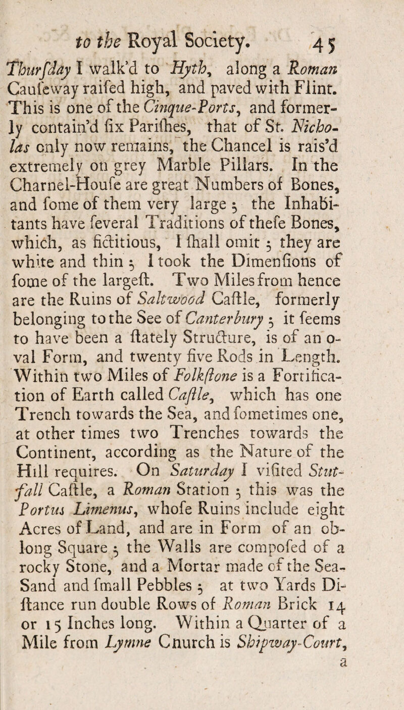 Thurfday I walk’d to Hyth, along a Roman Cauleway raifed high, and paved with Flint. This is one of the Cinque-Ports, and former¬ ly contain’d fix Parifhes, that of St. Nicho¬ las only now remains, the Chancel is rais’d extremely on grey Marble Pillars. In the Charnel-Houfe are great Numbers of Bones, and feme of them very large $ the Inhabi¬ tants have feveral Traditions of thefe Bones, which, as fictitious, I fhall omit 5 they are white and thin 5 I took the Dimenfions of feme of the largeft. Two Miles from hence are the Ruins of Saltwood Caflle, formerly belonging to the See of Canterbury 5 it feems to have been a flately Structure, is of an o~ val Form, and twenty five Rods in Length, Within two Miles of Folkftone is a Fortifica¬ tion of Earth called Caflle, which has one Trench towards the Sea, andfometimes one, at other times two Trenches towards the Continent, according as the Nature of the Hill requires. On Saturday I vifited Stut- fall Caflle, a Roman Station 3 this was the Portm Limenus, whofe Ruins include eight Acres of Land, and are in Form of an ob¬ long Square 5 the Walls are compofed of a rocky Stone, and a Mortar made of the Sea- Sand and fmall Pebbles 5 at two Yards De¬ fiance run double Rows of Roman Brick 14 or 15 Inches long. Within a Quarter of a Mile from Lymne Gnurch is Shipway-Court,