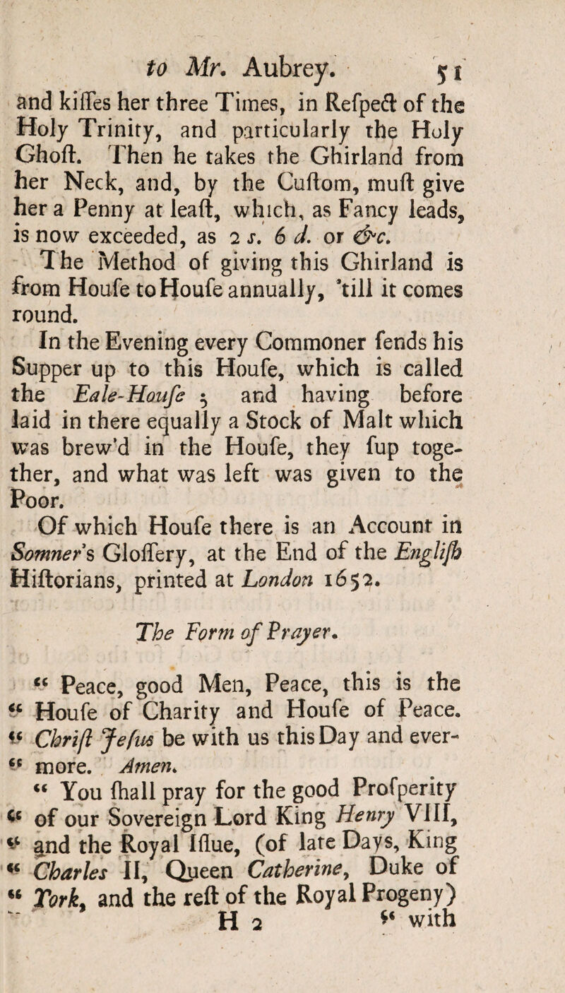 and kiiTes her three Times, in Refpeft of the Holy Trinity, and particularly the Holy Ghoft. Then he takes the Ghirland from her Neck, and, by the Cuftom, mull give her a Penny at leaft, which, as Fancy leads, is now exceeded, as 2 s. 6 d. or <&c. The Method of giving this Ghirland is from Houfe toHoufe annually, ’till it comes round. In the Evening every Commoner fends his Supper up to this Houfe, which is called the Eale-Honfe 5 and having before laid in there equally a Stock of Malt which was brew’d in the Houfe, they fup toge¬ ther, and what was left was given to the Poor. Of which Houfe there is an Account in Somners GlofTery, at the End of the Englife Hiftorians, printed at London 1652. The Form of Prayer. “ Peace, good Men, Peace, this is the “ Houfe of Charity and Houfe of Peace. t‘ Chrift Jefw be with us this Day and ever- “ more. Amen. « You (hall pray for the good Profperity & of our Sovereign Lord King Henry VIII, * and the Royal Iflue, (of late Days, King Charles II, Queen Catherine, Duke of « York, and the reft of the Royal Progeny) H 2 ** with