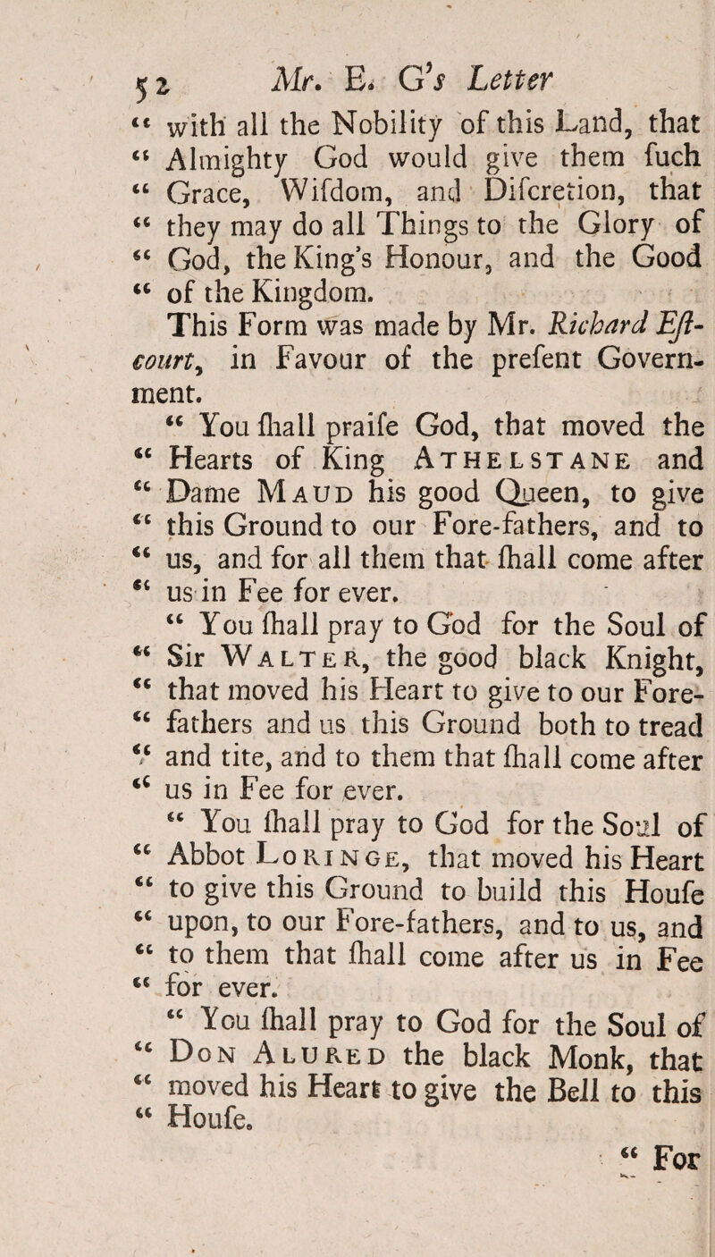 *« with all the Nobility of this Land, that “ Almighty God would give them fuch “ Grace, Wifdom, and Difcretion, that “ they may do all Things to the Glory of God, the Kings Honour, and the Good “ of the Kingdom. This Form was made by Mr. Richard Eft- court, in Favour of the prefent Govern¬ ment. “ You fliall praife God, that moved the “ Hearts of King Athelstane and “ Dame Maud his good Queen, to give <c this Ground to our Fore-fathers, and to “ us, and for all them that fliall come after “ us in Fee for ever. “ You fliall pray to God for the Soul of “ Sir Walter, the good black Knight, <c that moved his Heart to give to our Fore- “ fathers and us this Ground both to tread “ and tite, and to them that fliall come after <c us in Fee for ever. “ You fliall pray to God for the Soul of <e Abbot Loringe, that moved his Heart “ to give this Ground to build this Houfe “ upon, to our Fore-fathers, and to us, and “ to them that fliall come after us in Fee tc for ever. “ You fliall pray to God for the Soul of “ Don A lured the black Monk, that “ moved his Heart to give the Bell to this M Houfe, “ For