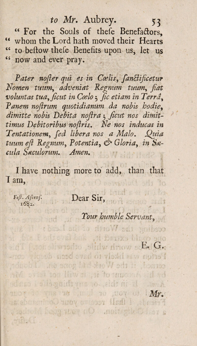 “ For the Souls of thefe Benefaftors, u whom the Lord hath moved their Hearts “ to beftow thefe Benefits upon us, let us now and ever pray. ' , . . Pater nofier qui es in Coelisy fanElificetur Nomen tuum, adveniat Regnum tuumy fiat voluntas tua,ficut in Coelo 5 fic etiam in Terr a, Panem nofirum quotidianum da nobis hodiey dimitte nobis Debit a nofir a $ Jicut nos dimit¬ timus Debit oribus no [Iris. Ne nos inducas in Tentationemy fed libera nos a Malo. Quia tuum efi Regnumy Potentiay & Gloria, in S&- cula S&culorum. Amen. I have nothing more to add, than that 1 am, Feft. Afcenf, Dear Sir, 16^ . . Tour humble Servant, E. G. Mr.