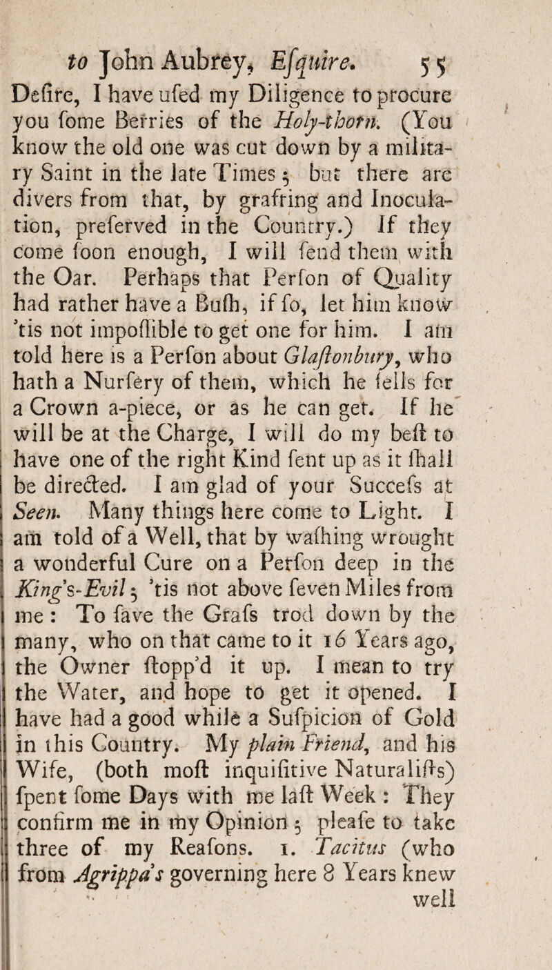 Detire, Ihaveufed my Diligence to procure you fome Berries of the Holy-thorn. (You know the old one was cut down by a milita¬ ry Saint in the late Times $ but there are divers from that, by grafting and Inocula¬ tion, preferved in the Country.) If they come foon enough, I will fend them with the Oar. Perhaps that Perfon of Quality had rather have a Bufh, if fo, let him know Tis not impoflible to get one for him. I am told here is a Perfon about Glaflonbury, who hath a Nurfery of them, which he iells for a Crown a-piece, or as he can get* If lie will be at the Charge, I will do my bed: to have one of the right Kind fent up as it lhall be directed. I am glad of your Succefs at Seen. Many things here come to Light. I am told of a Well, that by walking wrought a wonderful Cure on a Perfon deep in the King's-Evil5 ’tis not above fevenMiles from me : To fave the Grafs trod down by the many, who on that came to it 16 Years ago, the Owner flopp’d it up. I mean to try the Water, and hope to get it opened* I have had a good while a Sufpicion of Gold in this Country. My plain Friend, and his Wife, (both mo ft inquifitive Naturalifts) fpent fome Days with me laft Week : They confirm me in my Opinion 5 pleale to take three of my Reafons. 1. Tacitus (who from Agrippds governing here 8 Years knew well