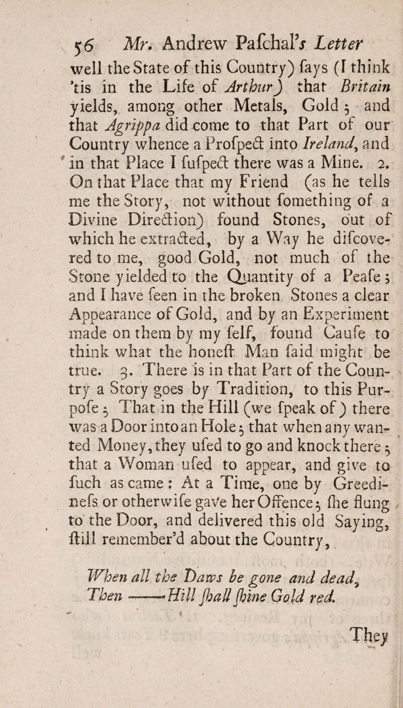 well the State of this Country) fays (I think *tis in the Life of Arthur) that Britain yields, among other Metals, Gold 5 and that Agrippa did come to that Part of our Country whence a Profped: into Ireland, and in that Place I fufped there was a Mine. 2. On that Place that my Friend (as he tells me the Story, not without fomething of a Divine Direction) found Stones, out of which he extracted, by a Way he difcove- red to me, good Gold, not much of the Stone yielded to the Quantity of a Peafe s and I have feen in the broken Stones a clear Appearance of Gold, and by an Experiment made on them by my felf, found Caufe to think what the honeft Man faid might be true. 3. There is in that Part of the Coun¬ try a Story goes by Tradition, to this Pur- pofe 5 That in the Hill (we fpeak of ) there was a Door into an Hole 5 that when any wan¬ ted Money, they ufed to go and knock there ^ that a Woman ufed to appear, and give to fuch as came; At a Time, one by Greedi- nefs or other wife gave her Offence 5 file flung to the Door, and delivered this old Saying, ftill remember’d about the Country, / When all the Daws be gone and dead9 Then ——Hill Jhall Jhine Gold red,\ They