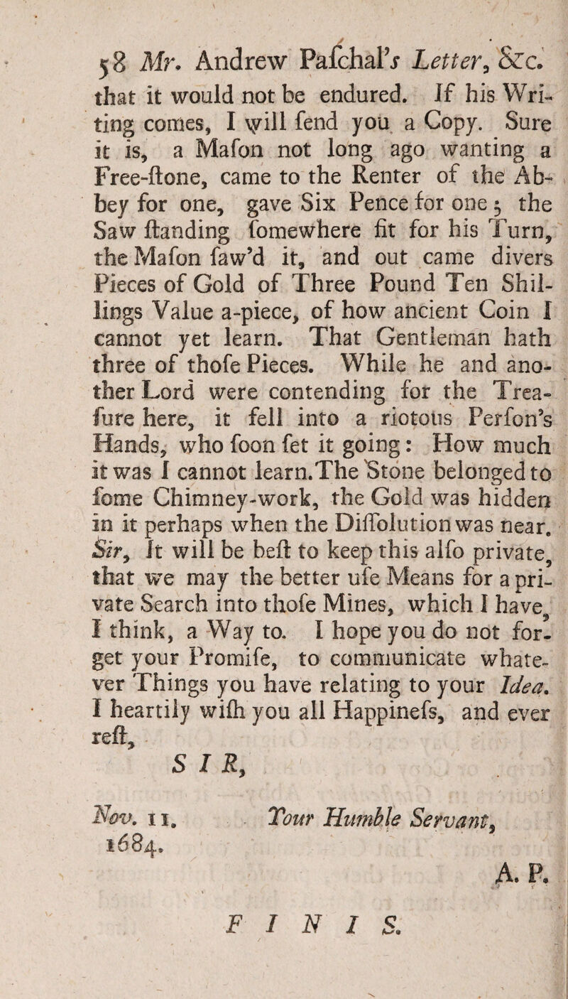 that it would not be endured. If his Wri¬ ting comes, I \yill fend you a Copy. Sure it is, a Mafon not long ago wanting a Free-ftone, came to the Renter of the Ab¬ bey for one, gave Six Pence for one 3 the Saw Handing fomewhere fit for his Turn, the Mafon faw’d it, and out came divers Pieces of Gold of Three Pound Ten Shil¬ lings Value a-piece, of how ancient Coin I cannot yet learn. That Gentleman hath three of thofe Pieces. While he and ano¬ ther Lord were contending for the Trea¬ sure here, it fell into a riotous Perfon’s Hands, who foon fet it going: How much it was I cannot learn.The Stone belonged to feme Chimney-work, the Gold was hidden in it perhaps when the DifTolution was near. Sir, It will be heft to keep this alfo private, that we may the better ufe Means for a pri¬ vate Search into thofe Mines, which I have, I think, a Way to. I hope you do not for¬ get your Promife, to communicate whate¬ ver Things you have relating to your Idea. I heartily wifh you all Happinefs, and ever reft, - ■ i SIR, Nov. n9 Tour Humble Servant,
