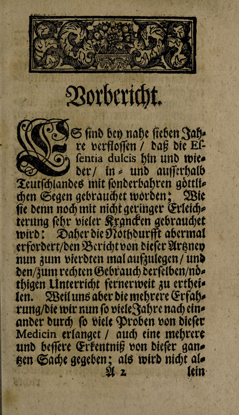 0 <tn5 na^c tleßett re toerfloffen / fca§ bte Ef- fentia duicis Ultb tt^ie« ber/ unb aujfer^alb !Jeutfc^lanbfö ittit fonberba^ren gbttlf*' j^en 0egen gebrau^et Wörben; SBfe ^iß( benn tioä) mit nii^i geringer ^rlet^«> terung fei^r vieler %ghclPen gebraud)er wirb: ©aber bie 0^ötbburfft abermal erforbert/ben SÖcri^tvan biefer Sirenen nun jum vierbten malauf^ulegen/ unb ben/^um red)ten ©ebrau^ berfelben/nb« tbiöcn Ünterricbt fernerweit au ertbef- len. SBell und aber bie mehrere ©rfab^ rung/ble wir nun fo vlele3abre nach eln^ onber burtb fo Viele ^proben von blefec Medicin erlanget / au(b eine mehrere unb beflere (5rfentni§ von biefer gan# een 0ad;e gegeben; ald wirb uiebt nl# Sl X lei»