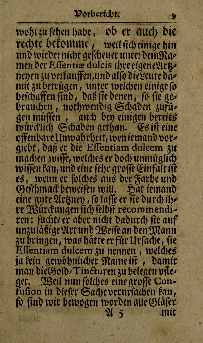 wo&l ju febeti öabe, ob er au(^ bie rechte bekomme, we« ficb einige biit unb tüiebej nicht ge^cbeuetunte^t>em3^a^ men bec Eflentise dulcis ihre eigeneSlrg'' - nenen jn oe}faitffen,nnb aifo biei^etitc ba<» mit 5U betrügen, unter meichen einige fo befchaffen finb, bci^fiebenen, foftege*» brauchen, noth't*enbig @chaben gufü^ gen muflTen , auch beh einigen bereitet murefiieh ©chaben gethan. ifl eine offenbare Unmghrheitr mentemanb bor^ giebt, ba§ et bic Eflentiam dulcem git machen miffe, tt)elct)eö er bo^ unmügiieh miffen fan, unb eine fehr groffe (Sinfalt iff eö, menn er folche^ auö berSarbeunb ©efchmact bemeifen mill. c^at temanb eine gute 2tr$neh, fo faffe er ffe burch ih^» re ®ürcfungen ffch fetbjl recommendi- ren: fuchteer aber nidjt baburch fte auf unjuiägige 5trt unb QBeife an ben a)tann gu bringen, maö hatte er für Urfache, fte Eflentiam dulcem gu nennen, Welche^ ja tein gembhttiitber 9lame ifi , bomit man bie@oIb#Tinfturen gu belegen pfie^ get. 2Beil nun folcheö eine groffe Con- fufion in biefer ©acl)eperurrachen fan, fo ffnb wir bewogen worben alle ©lafer 5t 5 mit