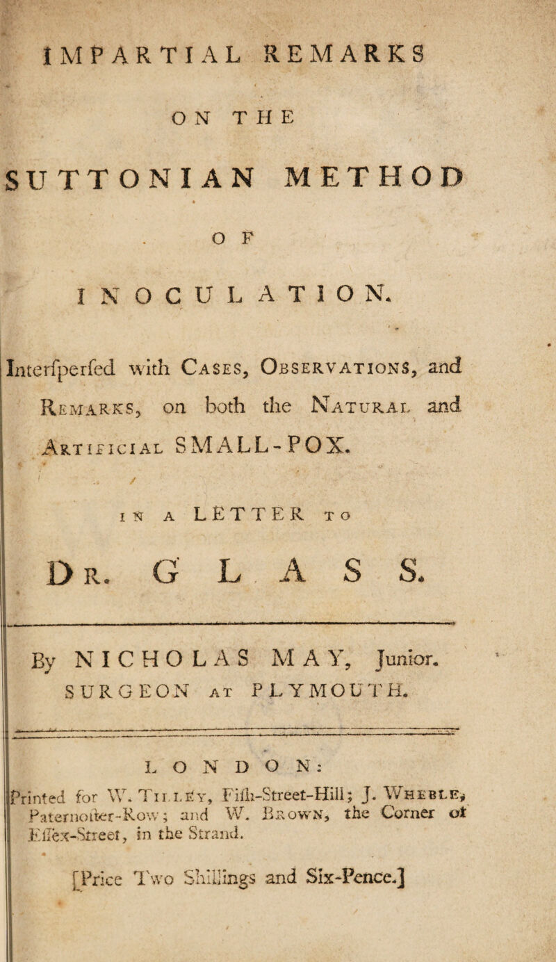 IMPARTIAL REMARKS ON THE SUTTONIAN METHOD .OF INOCULATION. Interfperfed with Cases, Observations, and Remarks, on both the Natural and Artificial SMALL-POX. I y , ' ' in a LETTER to Dr. G L A S S. By NICHOLAS M A Y, junior. SURGEON at PLYMOUTH. , ',!» * *• ■ LONDON: Printed for \V. Tii i,Ev, Fifli-Street-Hill; J. Wheble* Paternoiter-Row; and W. Blown', the Corner ot Kllex-Street, in the Strand. m [Price Two Shillings and Six-Pence,]