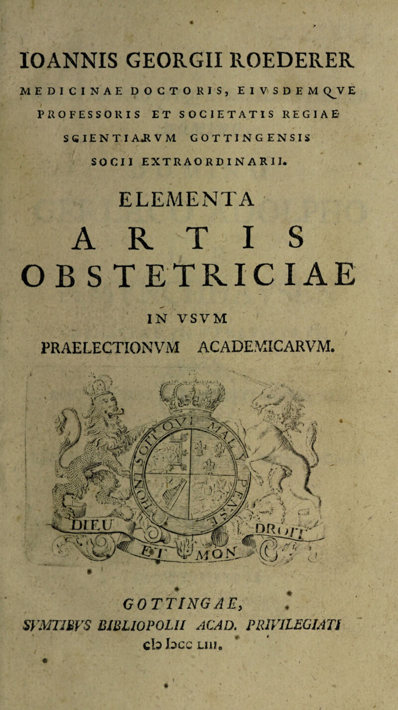 lOANNIS GEORGII ROEDERER MEDICINAE DOCTORIS, EIVSDEM (^V E ; PROFESSORIS ET SOCIETATIS REGIAE- SGlENTIAJiVM GOTTINGENSIS SOCII EXTRAORDINARII. ELEMENTA ARTIS OBSTETRICIAE IN VSVM PRAELECTIONVM ACADEMICARVM. • > GOTTINGAE, SVmJBVS BIBLIOPOLII ACAD. PRIV1L£C1ATI cb bcc Liii.