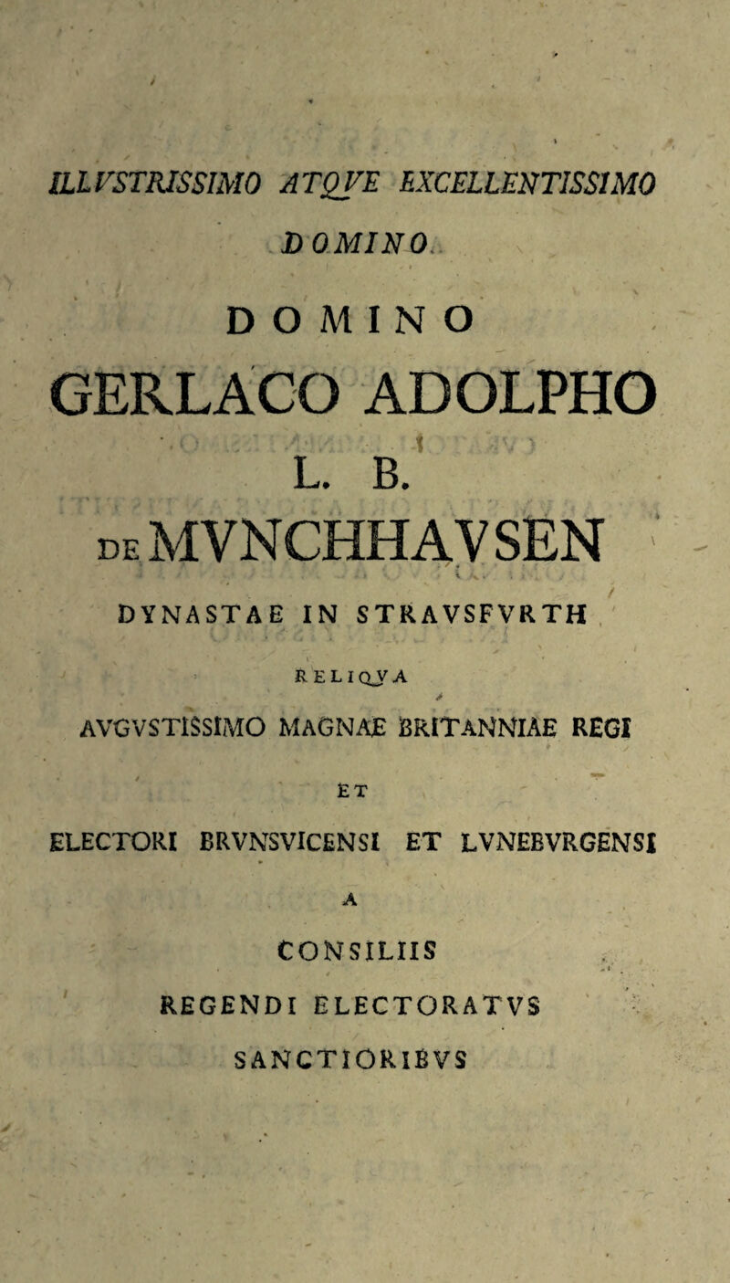 ILLUSTRISSIMO 'ATQVE EXCELLENTISSIMO .DOMINO. . . i ' i DOMINO GERLACO ADOLPHO L. B. deMVNCHHAVSEN DYNASTAE IN STRAVSFVRTH , ' ’ RELIQJA > AVGVSTISSIMO MAGNAE ERITANNIAE REGI ET ELECTORI BRVNSVICENSI ET LVNEBVRGENSI CONSILIIS 4 REGENDI ELECTORATVS SANCTIORIBVS