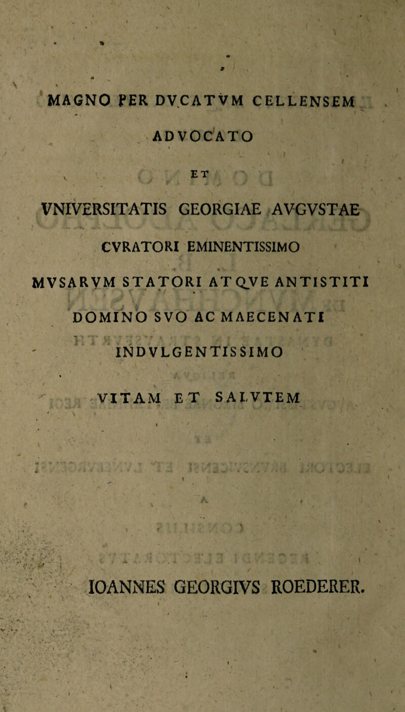 ( . MAGNO PER DVCATVM CELLENSEM ^ ( ADVOCATO ■ , ET ■■ ■■ , ■ ■ r . VNIVERSITATIS GEORGIAE AVGVSTAE I , CVRATORI EMINENTISSIMO MVSARVM STATORI ATQVE ANTISTITI V. J i , N DOMINO SVO AC MAECENATI INDVLGENTISSIMO ' -•.i--VITAM ET SAI.VTEM ' * -m ■ - t , ^ * i*-» 'ijT .i f lOANNES GEORGIVS ROEDERER. .-Vi ». . . j . •* ■/ '■■■', >!•’’ / .' ^ xc' : ^ . \