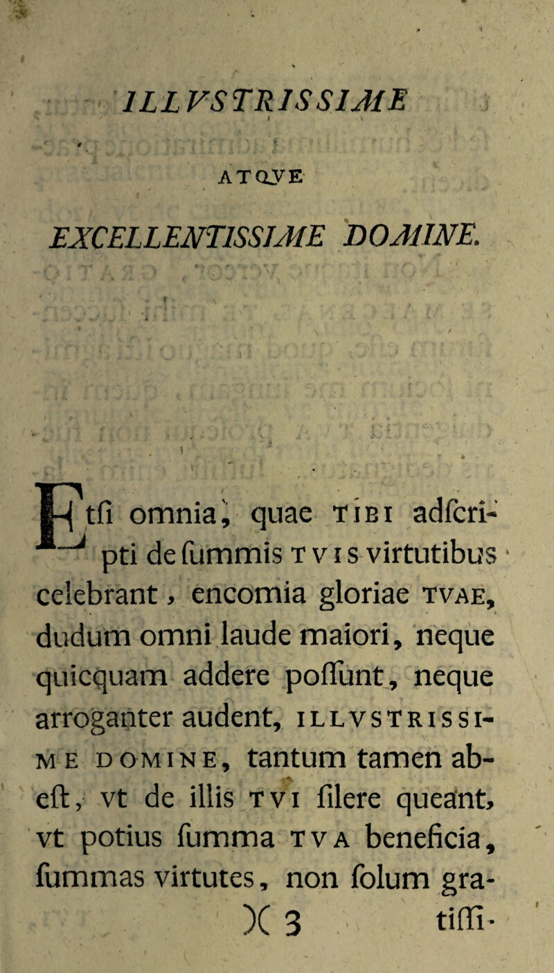 ILLVSTRISSIME » *; ATOVE I EXCELLENTISSJAIE DOMINE. |-j tfi omnia i quae tibi adfcri-' pti de fummis t v i s virtutibus celebrant, encomia gloriae tvae, dudum omni laude maiori, neque quicquam addere poflunt, neque arroganter audent, illvstrissi- M E DOMINE, tantum tamen ab- eft, vt de illis Tvi filere queant, vt potius fumma tva beneficia, fummas virtutes, non folum gra-