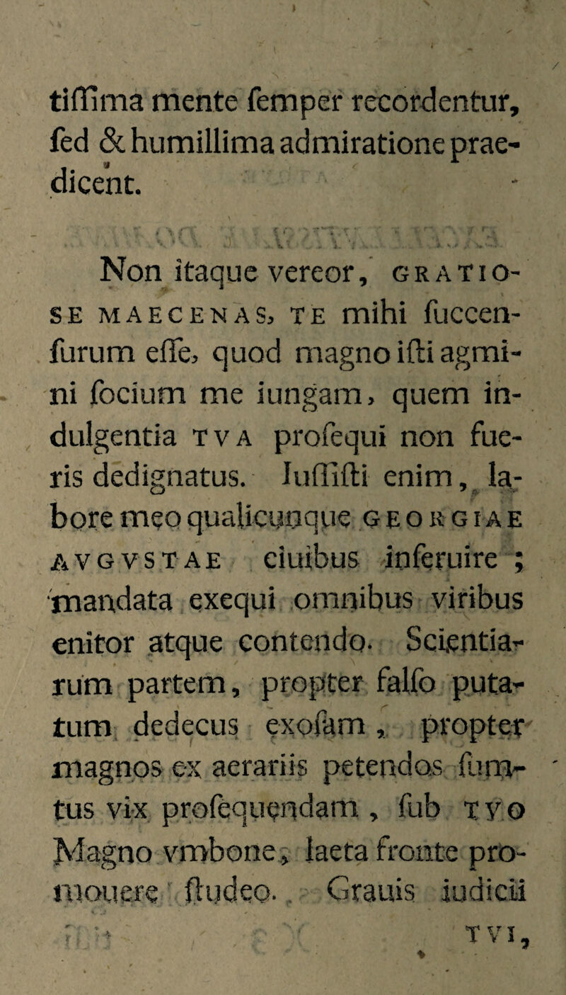 tifTima mente femper recordentur, fed (Sc humillima admiratione prae¬ dicent. ' ■■■ i-. -«.r-. Non itaque vereor, grati o- SE MAECENAS, TE mihi fuccen- furum elTe, quod magno ifti agmi¬ ni focium me iungam, quem in¬ dulgentia TVA profequi non fue¬ ris dedignatus. ludifti enim la¬ bore meo qualicunque .g e o r g i a e A V G V s T A E eiuibus inferuire mandata exequi omnibus viribus enitor atque contendo- Scientia¬ rum partem, propter falfo puta¬ tum, dedecus exofampropter magnos ex aerariis petendos {lim- tus vix profequendam , fub Tyo Magno vmbone j laeta fronte pro¬ monere lludeo., Granis iudicii ># •