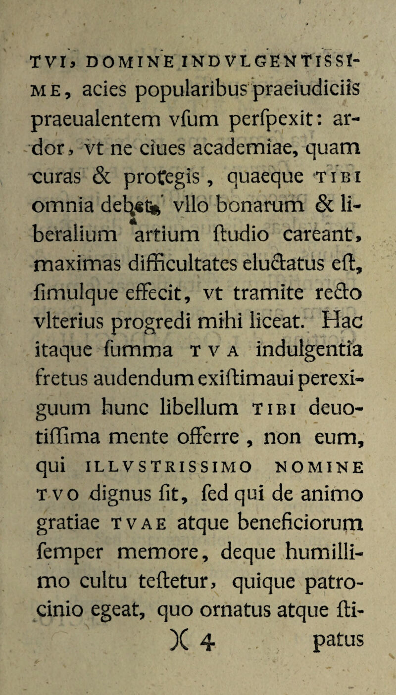 TVI> DOMINE INDVLGENtISSI- 1 ME, acies popularibuspraeiudiciis praeualentem vfum perfpexit: ar¬ dor , vt ne Clues academiae, quam curas & proCegis, quaeque T i b i omnia del^st* vllo bonarum & li¬ beralium artium ftudio careant, maximas difficultates eludatus efl, fimulque effecit, vt tramite redo vlterius progredi mihi liceat. Hac itaque fumma t v a indulgentia fretus audendum exiftimaui perexi¬ guum hunc libellum tibi deuo- tiffima mente offerre , non eum, qui ILLVSTRISSIMO NOMINE T vo dignus fit, fed qui de animo gratiae tvae atque beneficiorum femper memore, deque humilli¬ mo cultu tefletur, quique patro¬ cinio egeat, quo ornatus atque fti- X 4 pafus