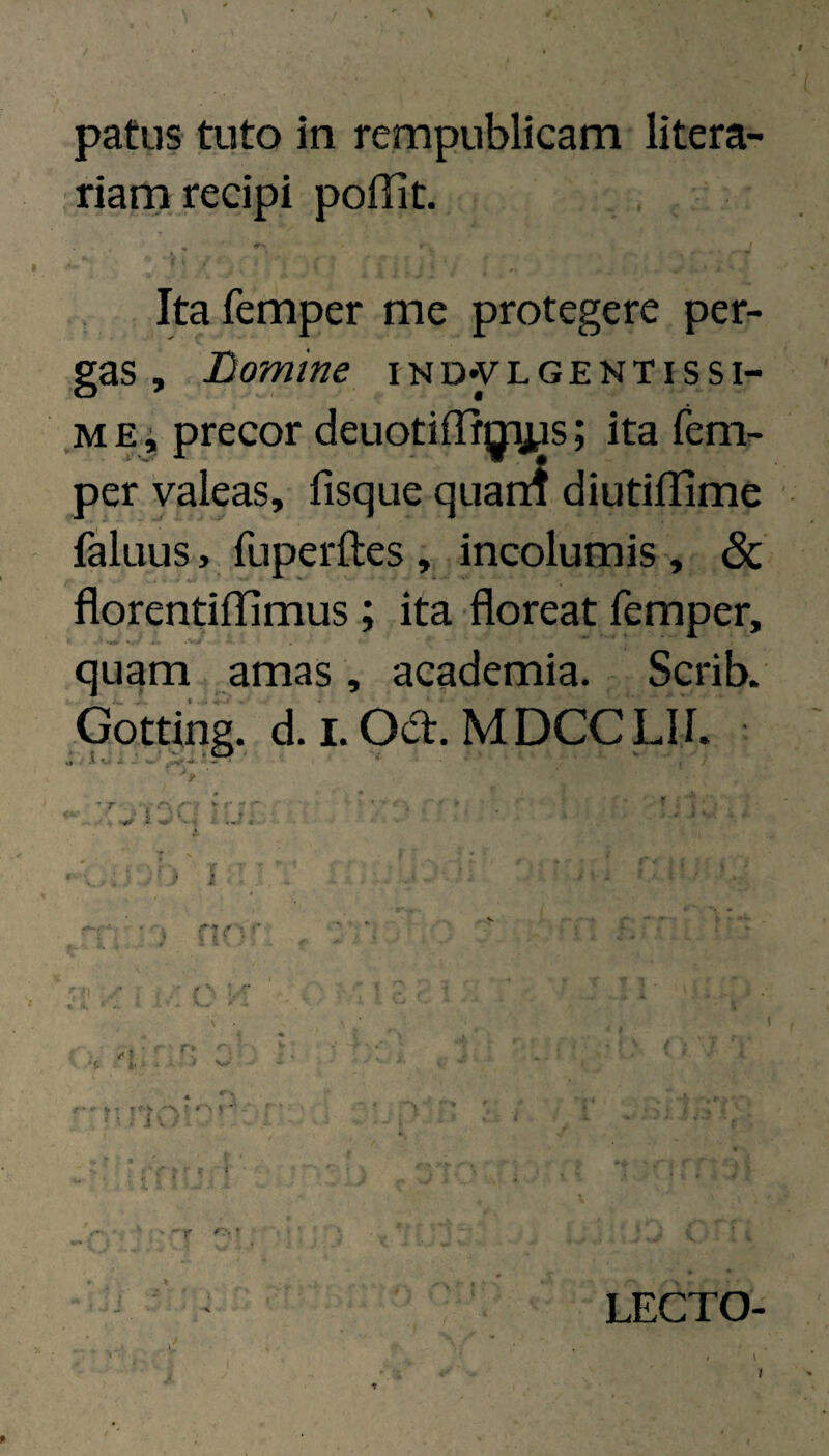 patus tuto in rempublicam litera ,riam recipi poHit. Ita femper me protegere per¬ gas , Domine iND*yLGENTissi- MEi precor deuotiflfgriys; ita fem¬ per Valeas, fisque quarn diutiflime faluus, fuperftes , incolumis , & florentiffimus ; ita floreat femper, quam amas, academia. Scrib. Gotting. d. I. Oa. MDCCLIi. / / i V . j; {-•- t 11 f. 11' f ■ ■ . j V . I h LECTO-