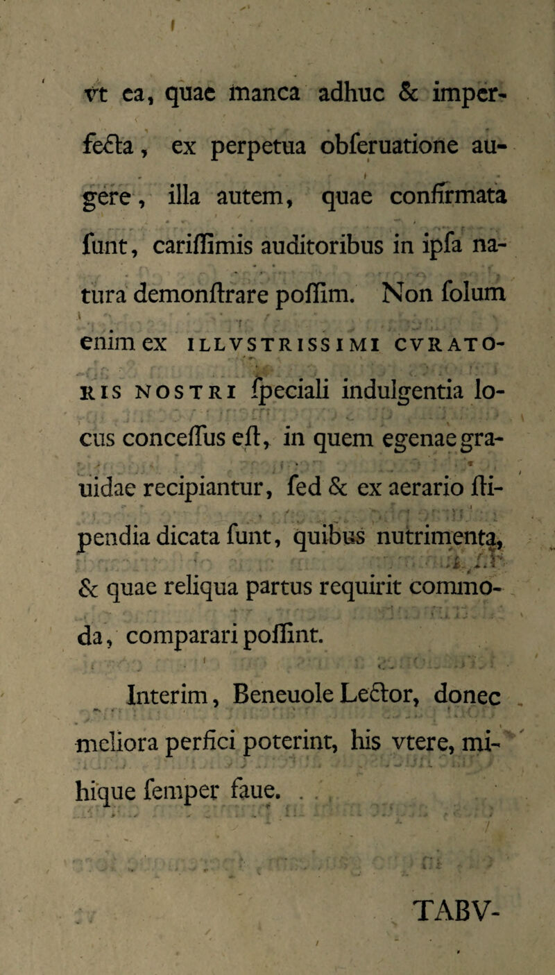 I vt ca, qiiae Itianca adhuc & impcr- fe<El:a, ex perpetua obferuatione au- . ( gere , illa autem, quae confTrmata / ^ i» ' lunt, cariffiiriis auditoribus in ipfa na- • • tura demonftfare poflim. Non folum enimex illvstrissimi cvrato- Ris NOSTRI ipeciali indulgentia lo- ^ - -t; cus concefliis eft, in quem egenae gra- liidae recipiantur, fed Sc ex aerario fti- pendia dicata funt, quibus nutriment|, Sc quae reliqua partus requirit commo¬ da , comparari poflint. ( ■ ■ ( ' I , ■ «... - Interim, Beneuole Leftor, donec meliora perfici poterint, his vtere, mi-' hique femper faue. ... TABV-