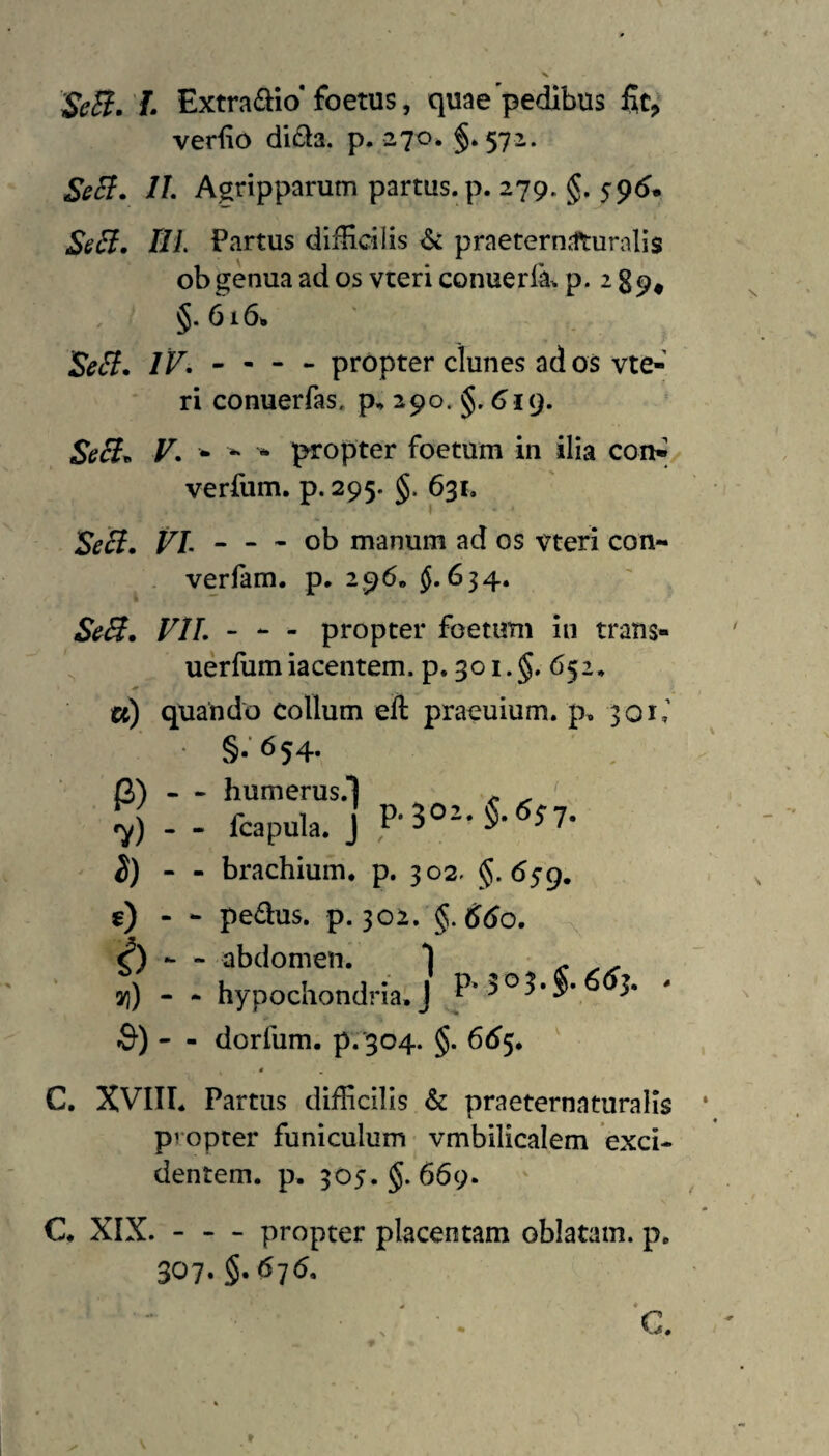 'SeB. L Extra<aio* foetus, quae'pedibus verfio didia. p. 270* §.572. SeB. IL A^ripparum partus, p. 279. §. 5pd* SeB. tlL Partus difHcilis ^ praeternjfturalis ob genua ad os vteri conuerfa^ p* ^ 89* §.616* 'SeB, IF, - - - - propter clunes ad os vte-' ri conuerfas, p, 290. §. 619. SeB^ F. - - ^ propter foetum in ilia coiW/ verfum. p. 295. §. 631. SeB, FL “ — ob manum ad os vteri con- verfam. p. 296, ^.634. S^B, VIL - - propter foetum iii trans- uerfumiacentem. p. 301.5. 652. a) quando collum eft praeuium. p. 301,’ • §-'654- ' . P) - 7) - i) - s) - i) - ») - a)- - humerus.1 , ^ - fcapula. J - brachium, p. 302. $.<559. - pedus. p. 302. §. ddo. -X, - hypochondria^ J - dorfum. p.'304. §. 6(^5. ' C. XVIII. Partus difficilis & praeternaturalls propter funiculum vmbilicalem exci¬ dentem. p, 505.5. 669. C. XIX. - - - propter placentam oblatam, p, 307. 5« 4 * •* - .