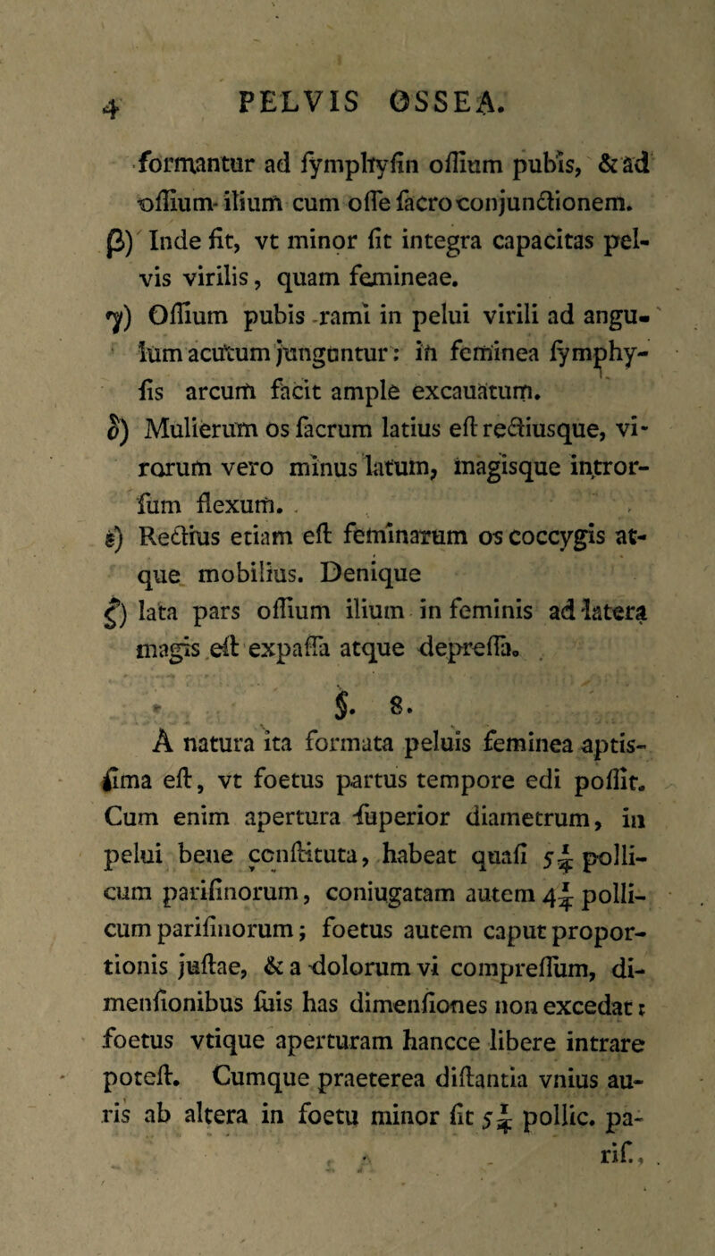 •formantur ad fympliyfin oflium pubis, &ad lolliutn* ilium cum ofiefacroconjundlionem. P) Inde fit, vt minor fit integra capacitas pel¬ vis virilis, quam femineae, Ollium pubis -rami in pelui virili ad angu- ' lum acutum junguntur; in feminea lym^hy- fis arcum facit ample excauatum. S) Mulierum osfacrum latius eft rediusque, vi¬ rorum vero minus latum, inagisque intror- fum flexum. . b) Redhis etiam eft feminarum os coccygis at¬ que. mobilius. Denique lata pars ofiium ilium in feminis ad'latera magis .dt expafFa atque deprefia. i 8. A natura ita formata peluis feminea aptis¬ sima efi, vt foetus partus tempore edi pofiit. Cum enim apertura Luperior diametrum, in pelui bene pnfHtuta, habeat quafi 5polli¬ cum parifinorum, coniugatam autem 4^ polli¬ cum parifinorum; foetus autem caput propor¬ tionis juflae, & a dolorum vi comprefium, di- menfionibus fiiis has dimenfiofies non excedat i foetus vtique aperturam hancce libere intrare potefl. Cumque praeterea diftantm vnius au¬ ris ab altera in foetu minor fit 5^ polUc. pa- rif.