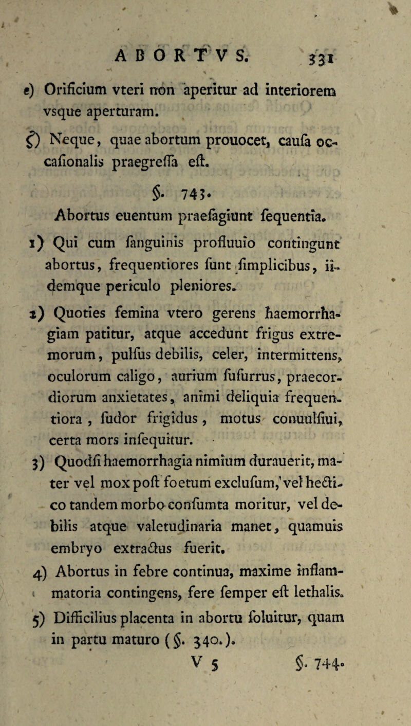 e) Orificium vteri non aperitur ad interiorem vsque aperturam. ^ Neque, quae abortum prouocet, caufe oc- cafionalis praegrefia efi. §• 745* Abortus euentum praefagiunt fequentia* i) Qui cum fanguinis profluuio contingunt* abortus, frequentiores funt ifimplicibus, ii- demque periculo pleniores. i) Quoties femina vtero gerens haemorrha¬ giam patitur, atque accedunt frigus extre¬ morum , pulfus debilis, celer, intermittens, oculorum caligo, aurium lufurrus, praecor¬ diorum anxietates, animi deliquia frequerL tiora , fudor frigidus , motus conuulfiui, certa mors infequitur. 3) Quodfi haemorrhagia nimium durauerit, ma¬ ter vel moxpoft foetuni exclufiimjVelhedi- co tandemmorboconfumta moritur, vel de¬ bilis atque valetudinaria manet, quamuis embryo extradus fuerit. 4) Abortus in febre continua, maxime inflam- I matoria contingens, fere femper eft lethalis. 5) Difficilius placenta in abortu foluitur, quam in partu maturo (§. 340»).