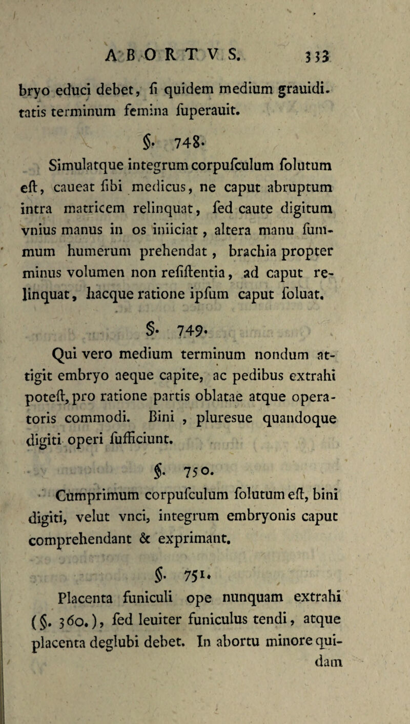 bryo educi debet, li quidem medium grauidi. tatis terminum femina fuperauit, §• 748» Simulatque integrum corpufculum folutum eft, caueat fibi medicus, ne caput abruptum intra matricem relinquat, fed caute digitum vnius manus in os iniiciat, altera manu fum« mum humerum prehendat, brachia propter minus volumen non rehftentia, ad caput re¬ linquat , liacque ratione ipfum caput foluat, §• 749« Qui vero medium terminum nondum at¬ tigit embryo aeque capite, ac pedibus extrahi potelVjpro ratione partis oblatae atque opera¬ toris commodi. Bini , pluresue quandoque digiti operi fufficiunt. $. 75 0. •’ Cumprimum corpufculum folutum eff:, bini digiti, velut vnci, integrum embryonis caput comprehendant & exprimant. §■ 75i‘ Placenta funiculi ope nunquam extrahi (§. 3 6o*), fed leuiter funiculus tendi, atque placenta deglubi debet. In abortu minore qui¬ dam