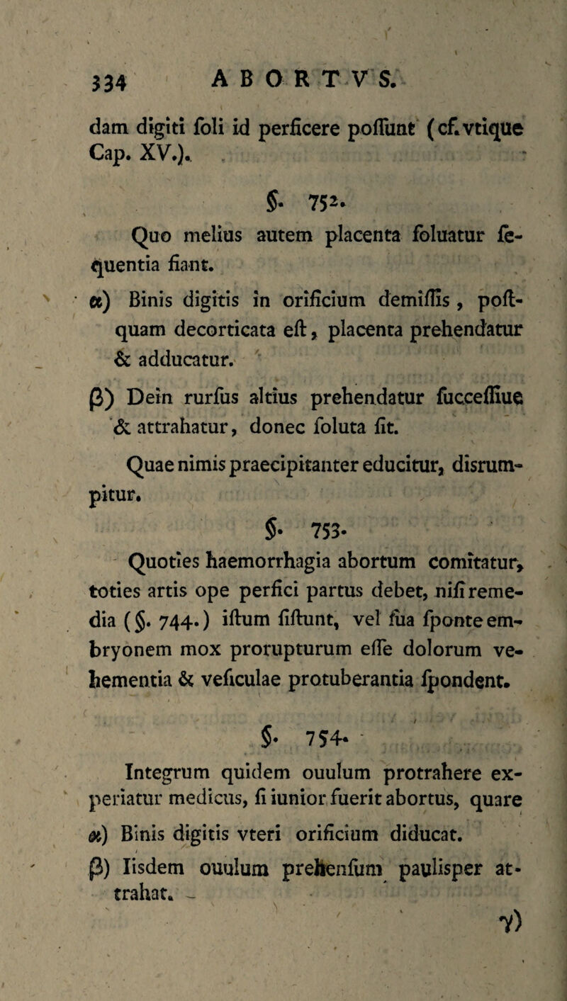 J34 i dam digiti foli id perficere poflunt (ctvtique Cap. XV.). Quo melius autem placenta foluatur fe- quentia fiant. ee) Binis digitis in orificium demifiis , pofi- quam decorticata eft, placenta prehendatur & adducatur,' P) Dein rurfus altius prehendatur fuccefliue attrahatur, donec foluta fit. Quae nimis praecipitanter educitur, disrum- pitur. §• 753- ' Quoties haemorrhagia abortum comitatur, toties artis ope perfici partus debet, nifi reme¬ dia (§. 744.) iftum fiftunt, vel fiia fponte em¬ bryonem mox prorupturum efie dolorum ve¬ hementia & veficulae protuberantia fpondent. §• 754- - ^ Integrum quidem ouulum protrahere ex¬ periatur medicus, fi iunior,fuerit abortus, quare dt) Binis digitis vteri orificium diducat. / P) Iisdem ouulum preHenfum paulisper at¬ trahat. -